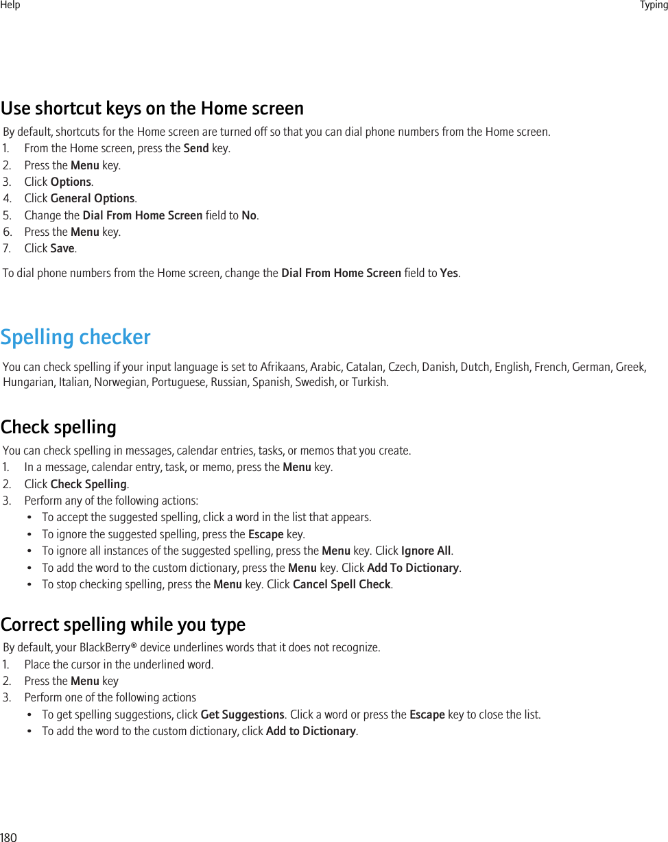 Use shortcut keys on the Home screenBy default, shortcuts for the Home screen are turned off so that you can dial phone numbers from the Home screen.1. From the Home screen, press the Send key.2. Press the Menu key.3. Click Options.4. Click General Options.5. Change the Dial From Home Screen field to No.6. Press the Menu key.7. Click Save.To dial phone numbers from the Home screen, change the Dial From Home Screen field to Yes.Spelling checkerYou can check spelling if your input language is set to Afrikaans, Arabic, Catalan, Czech, Danish, Dutch, English, French, German, Greek,Hungarian, Italian, Norwegian, Portuguese, Russian, Spanish, Swedish, or Turkish.Check spellingYou can check spelling in messages, calendar entries, tasks, or memos that you create.1. In a message, calendar entry, task, or memo, press the Menu key.2. Click Check Spelling.3. Perform any of the following actions:• To accept the suggested spelling, click a word in the list that appears.• To ignore the suggested spelling, press the Escape key.• To ignore all instances of the suggested spelling, press the Menu key. Click Ignore All.• To add the word to the custom dictionary, press the Menu key. Click Add To Dictionary.• To stop checking spelling, press the Menu key. Click Cancel Spell Check.Correct spelling while you typeBy default, your BlackBerry® device underlines words that it does not recognize.1. Place the cursor in the underlined word.2. Press the Menu key3. Perform one of the following actions• To get spelling suggestions, click Get Suggestions. Click a word or press the Escape key to close the list.• To add the word to the custom dictionary, click Add to Dictionary.Help Typing180