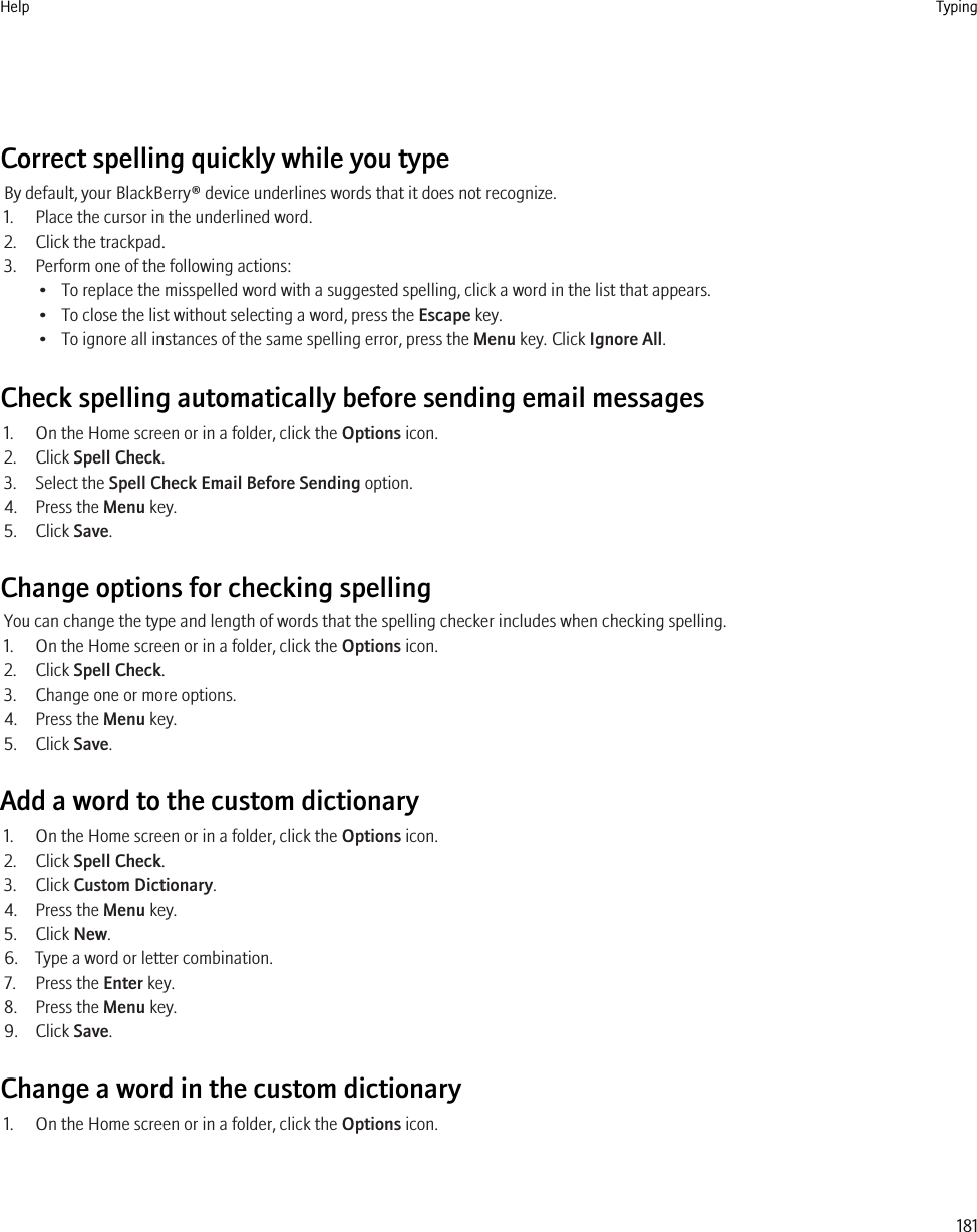 Correct spelling quickly while you typeBy default, your BlackBerry® device underlines words that it does not recognize.1. Place the cursor in the underlined word.2. Click the trackpad.3. Perform one of the following actions:• To replace the misspelled word with a suggested spelling, click a word in the list that appears.• To close the list without selecting a word, press the Escape key.• To ignore all instances of the same spelling error, press the Menu key. Click Ignore All.Check spelling automatically before sending email messages1. On the Home screen or in a folder, click the Options icon.2. Click Spell Check.3. Select the Spell Check Email Before Sending option.4. Press the Menu key.5. Click Save.Change options for checking spellingYou can change the type and length of words that the spelling checker includes when checking spelling.1. On the Home screen or in a folder, click the Options icon.2. Click Spell Check.3. Change one or more options.4. Press the Menu key.5. Click Save.Add a word to the custom dictionary1. On the Home screen or in a folder, click the Options icon.2. Click Spell Check.3. Click Custom Dictionary.4. Press the Menu key.5. Click New.6. Type a word or letter combination.7. Press the Enter key.8. Press the Menu key.9. Click Save.Change a word in the custom dictionary1. On the Home screen or in a folder, click the Options icon.Help Typing181