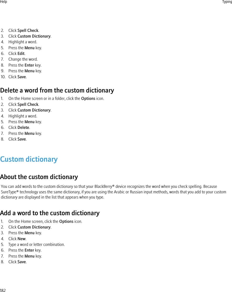 2. Click Spell Check.3. Click Custom Dictionary.4. Highlight a word.5. Press the Menu key.6. Click Edit.7. Change the word.8. Press the Enter key.9. Press the Menu key.10. Click Save.Delete a word from the custom dictionary1. On the Home screen or in a folder, click the Options icon.2. Click Spell Check.3. Click Custom Dictionary.4. Highlight a word.5. Press the Menu key.6. Click Delete.7. Press the Menu key.8. Click Save.Custom dictionaryAbout the custom dictionaryYou can add words to the custom dictionary so that your BlackBerry® device recognizes the word when you check spelling. BecauseSureType® technology uses the same dictionary, if you are using the Arabic or Russian input methods, words that you add to your customdictionary are displayed in the list that appears when you type.Add a word to the custom dictionary1. On the Home screen, click the Options icon.2. Click Custom Dictionary.3. Press the Menu key.4. Click New.5. Type a word or letter combination.6. Press the Enter key.7. Press the Menu key.8. Click Save.Help Typing182