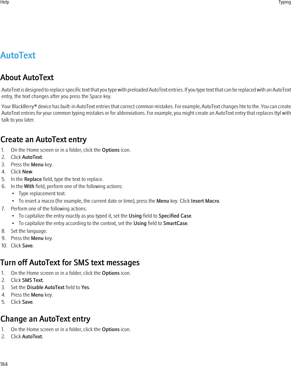 AutoTextAbout AutoTextAutoText is designed to replace specific text that you type with preloaded AutoText entries. If you type text that can be replaced with an AutoTextentry, the text changes after you press the Space key.Your BlackBerry® device has built-in AutoText entries that correct common mistakes. For example, AutoText changes hte to the. You can createAutoText entries for your common typing mistakes or for abbreviations. For example, you might create an AutoText entry that replaces ttyl withtalk to you later.Create an AutoText entry1. On the Home screen or in a folder, click the Options icon.2. Click AutoText.3. Press the Menu key.4. Click New.5. In the Replace field, type the text to replace.6. In the With field, perform one of the following actions:• Type replacement text.• To insert a macro (for example, the current date or time), press the Menu key. Click Insert Macro.7. Perform one of the following actions:• To capitalize the entry exactly as you typed it, set the Using field to Specified Case.• To capitalize the entry according to the context, set the Using field to SmartCase.8. Set the language.9. Press the Menu key.10. Click Save.Turn off AutoText for SMS text messages1. On the Home screen or in a folder, click the Options icon.2. Click SMS Text.3. Set the Disable AutoText field to Yes.4. Press the Menu key.5. Click Save.Change an AutoText entry1. On the Home screen or in a folder, click the Options icon.2. Click AutoText.Help Typing184