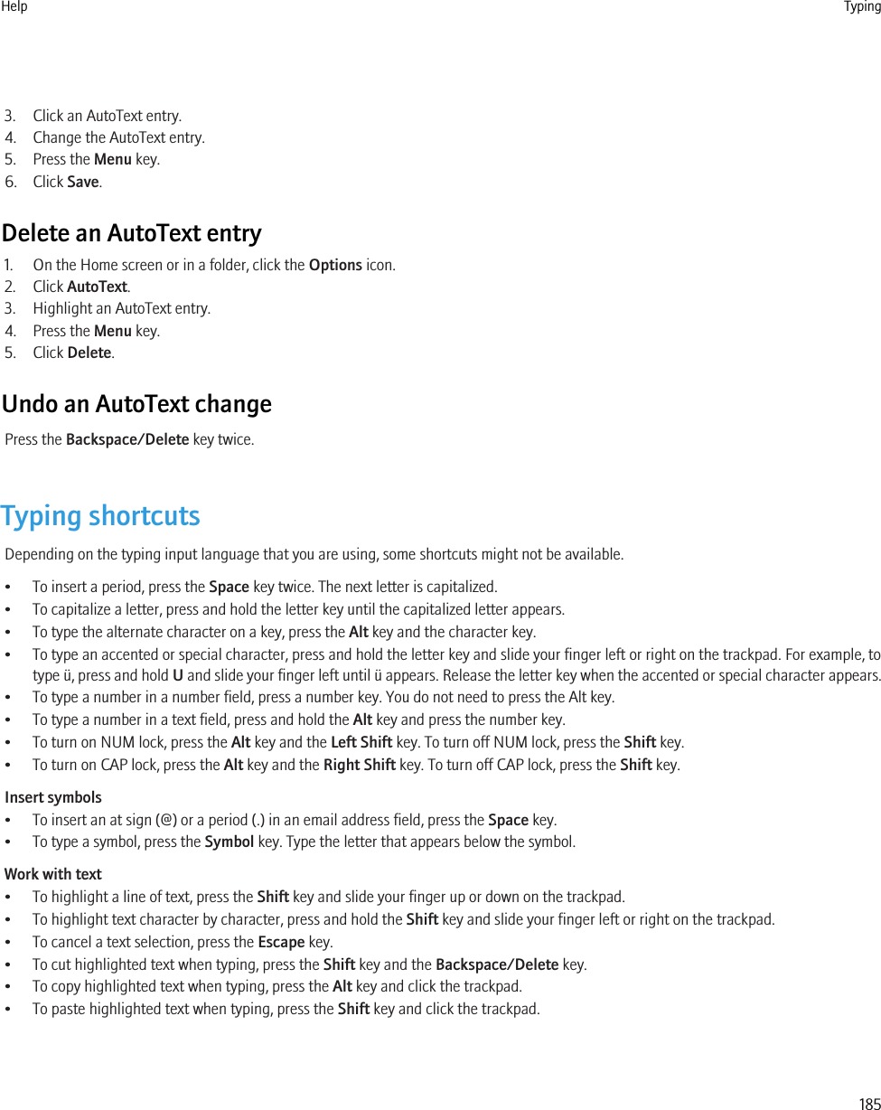 3. Click an AutoText entry.4. Change the AutoText entry.5. Press the Menu key.6. Click Save.Delete an AutoText entry1. On the Home screen or in a folder, click the Options icon.2. Click AutoText.3. Highlight an AutoText entry.4. Press the Menu key.5. Click Delete.Undo an AutoText changePress the Backspace/Delete key twice.Typing shortcutsDepending on the typing input language that you are using, some shortcuts might not be available.• To insert a period, press the Space key twice. The next letter is capitalized.• To capitalize a letter, press and hold the letter key until the capitalized letter appears.• To type the alternate character on a key, press the Alt key and the character key.• To type an accented or special character, press and hold the letter key and slide your finger left or right on the trackpad. For example, totype ü, press and hold U and slide your finger left until ü appears. Release the letter key when the accented or special character appears.• To type a number in a number field, press a number key. You do not need to press the Alt key.• To type a number in a text field, press and hold the Alt key and press the number key.• To turn on NUM lock, press the Alt key and the Left Shift key. To turn off NUM lock, press the Shift key.• To turn on CAP lock, press the Alt key and the Right Shift key. To turn off CAP lock, press the Shift key.Insert symbols• To insert an at sign (@) or a period (.) in an email address field, press the Space key.• To type a symbol, press the Symbol key. Type the letter that appears below the symbol.Work with text• To highlight a line of text, press the Shift key and slide your finger up or down on the trackpad.• To highlight text character by character, press and hold the Shift key and slide your finger left or right on the trackpad.• To cancel a text selection, press the Escape key.• To cut highlighted text when typing, press the Shift key and the Backspace/Delete key.• To copy highlighted text when typing, press the Alt key and click the trackpad.• To paste highlighted text when typing, press the Shift key and click the trackpad.Help Typing185