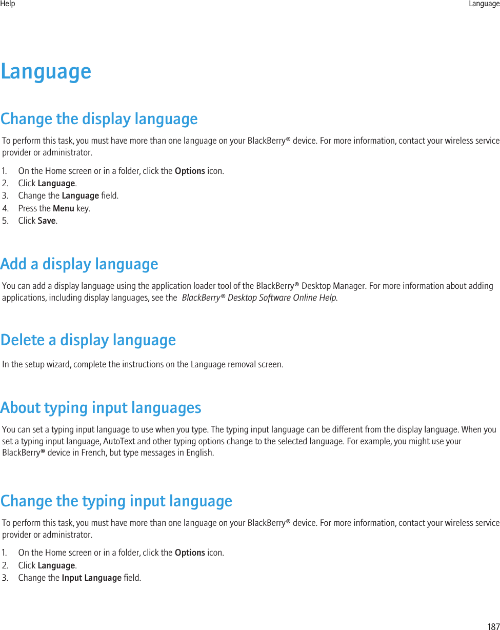 LanguageChange the display languageTo perform this task, you must have more than one language on your BlackBerry® device. For more information, contact your wireless serviceprovider or administrator.1. On the Home screen or in a folder, click the Options icon.2. Click Language.3. Change the Language field.4. Press the Menu key.5. Click Save.Add a display languageYou can add a display language using the application loader tool of the BlackBerry® Desktop Manager. For more information about addingapplications, including display languages, see the  BlackBerry® Desktop Software Online Help.Delete a display languageIn the setup wizard, complete the instructions on the Language removal screen.About typing input languagesYou can set a typing input language to use when you type. The typing input language can be different from the display language. When youset a typing input language, AutoText and other typing options change to the selected language. For example, you might use yourBlackBerry® device in French, but type messages in English.Change the typing input languageTo perform this task, you must have more than one language on your BlackBerry® device. For more information, contact your wireless serviceprovider or administrator.1. On the Home screen or in a folder, click the Options icon.2. Click Language.3. Change the Input Language field.Help Language187