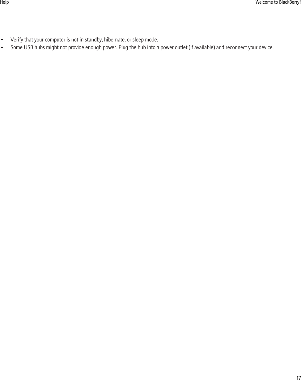 • Verify that your computer is not in standby, hibernate, or sleep mode.• Some USB hubs might not provide enough power. Plug the hub into a power outlet (if available) and reconnect your device.Help Welcome to BlackBerry!17