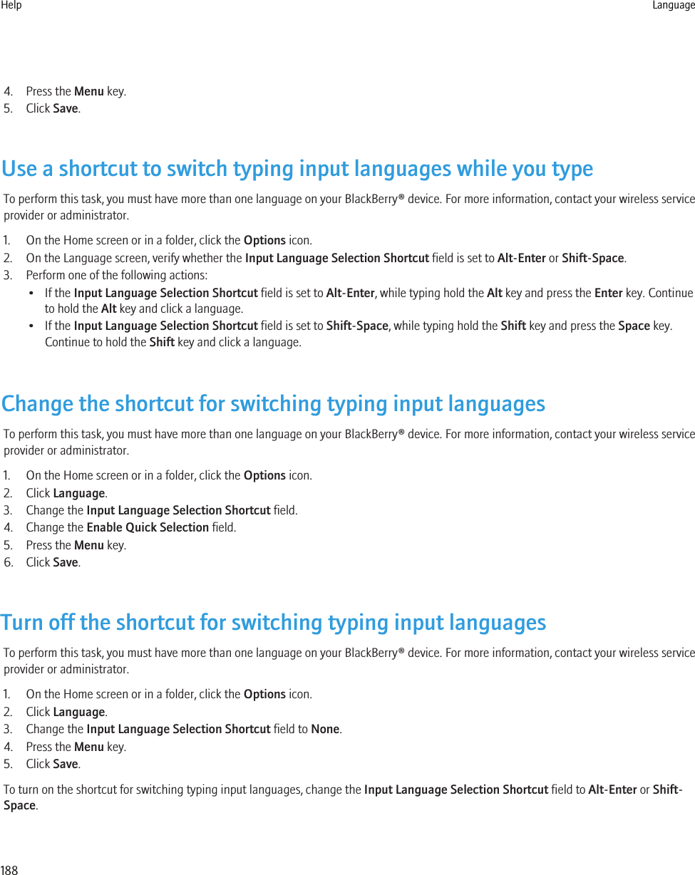 4. Press the Menu key.5. Click Save.Use a shortcut to switch typing input languages while you typeTo perform this task, you must have more than one language on your BlackBerry® device. For more information, contact your wireless serviceprovider or administrator.1. On the Home screen or in a folder, click the Options icon.2. On the Language screen, verify whether the Input Language Selection Shortcut field is set to Alt-Enter or Shift-Space.3. Perform one of the following actions:• If the Input Language Selection Shortcut field is set to Alt-Enter, while typing hold the Alt key and press the Enter key. Continueto hold the Alt key and click a language.• If the Input Language Selection Shortcut field is set to Shift-Space, while typing hold the Shift key and press the Space key.Continue to hold the Shift key and click a language.Change the shortcut for switching typing input languagesTo perform this task, you must have more than one language on your BlackBerry® device. For more information, contact your wireless serviceprovider or administrator.1. On the Home screen or in a folder, click the Options icon.2. Click Language.3. Change the Input Language Selection Shortcut field.4. Change the Enable Quick Selection field.5. Press the Menu key.6. Click Save.Turn off the shortcut for switching typing input languagesTo perform this task, you must have more than one language on your BlackBerry® device. For more information, contact your wireless serviceprovider or administrator.1. On the Home screen or in a folder, click the Options icon.2. Click Language.3. Change the Input Language Selection Shortcut field to None.4. Press the Menu key.5. Click Save.To turn on the shortcut for switching typing input languages, change the Input Language Selection Shortcut field to Alt-Enter or Shift-Space.Help Language188