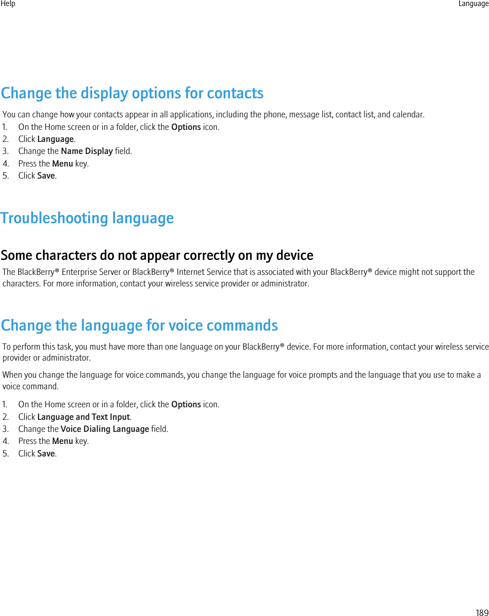 Change the display options for contactsYou can change how your contacts appear in all applications, including the phone, message list, contact list, and calendar.1. On the Home screen or in a folder, click the Options icon.2. Click Language.3. Change the Name Display field.4. Press the Menu key.5. Click Save.Troubleshooting languageSome characters do not appear correctly on my deviceThe BlackBerry® Enterprise Server or BlackBerry® Internet Service that is associated with your BlackBerry® device might not support thecharacters. For more information, contact your wireless service provider or administrator.Change the language for voice commandsTo perform this task, you must have more than one language on your BlackBerry® device. For more information, contact your wireless serviceprovider or administrator.When you change the language for voice commands, you change the language for voice prompts and the language that you use to make avoice command.1. On the Home screen or in a folder, click the Options icon.2. Click Language and Text Input.3. Change the Voice Dialing Language field.4. Press the Menu key.5. Click Save.Help Language189