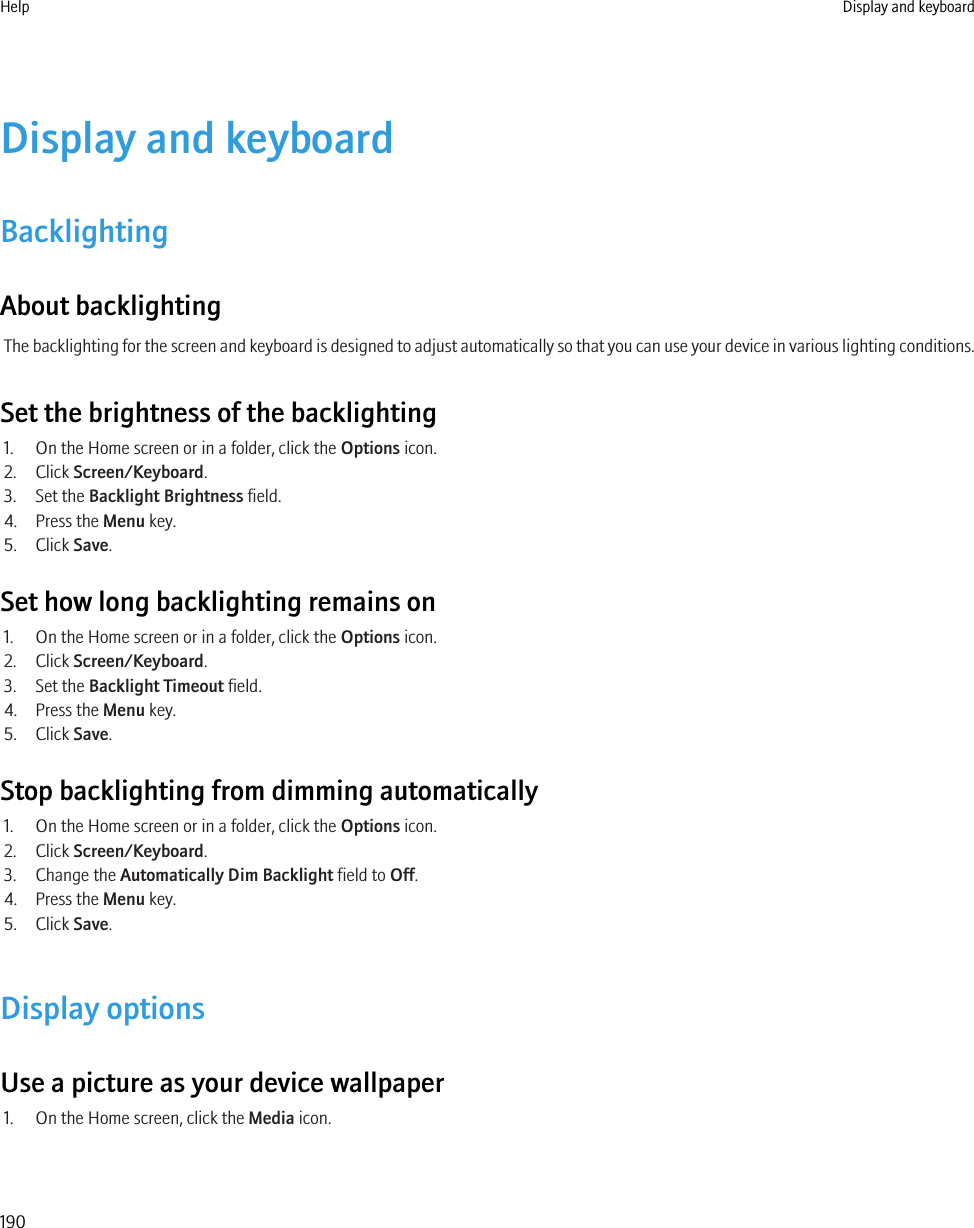 Display and keyboardBacklightingAbout backlightingThe backlighting for the screen and keyboard is designed to adjust automatically so that you can use your device in various lighting conditions.Set the brightness of the backlighting1. On the Home screen or in a folder, click the Options icon.2. Click Screen/Keyboard.3. Set the Backlight Brightness field.4. Press the Menu key.5. Click Save.Set how long backlighting remains on1. On the Home screen or in a folder, click the Options icon.2. Click Screen/Keyboard.3. Set the Backlight Timeout field.4. Press the Menu key.5. Click Save.Stop backlighting from dimming automatically1. On the Home screen or in a folder, click the Options icon.2. Click Screen/Keyboard.3. Change the Automatically Dim Backlight field to Off.4. Press the Menu key.5. Click Save.Display optionsUse a picture as your device wallpaper1. On the Home screen, click the Media icon.Help Display and keyboard190