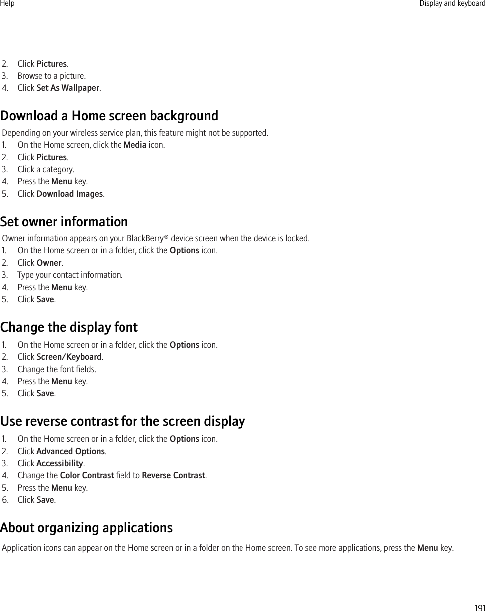 2. Click Pictures.3. Browse to a picture.4. Click Set As Wallpaper.Download a Home screen backgroundDepending on your wireless service plan, this feature might not be supported.1. On the Home screen, click the Media icon.2. Click Pictures.3. Click a category.4. Press the Menu key.5. Click Download Images.Set owner informationOwner information appears on your BlackBerry® device screen when the device is locked.1. On the Home screen or in a folder, click the Options icon.2. Click Owner.3. Type your contact information.4. Press the Menu key.5. Click Save.Change the display font1. On the Home screen or in a folder, click the Options icon.2. Click Screen/Keyboard.3. Change the font fields.4. Press the Menu key.5. Click Save.Use reverse contrast for the screen display1. On the Home screen or in a folder, click the Options icon.2. Click Advanced Options.3. Click Accessibility.4. Change the Color Contrast field to Reverse Contrast.5. Press the Menu key.6. Click Save.About organizing applicationsApplication icons can appear on the Home screen or in a folder on the Home screen. To see more applications, press the Menu key.Help Display and keyboard191