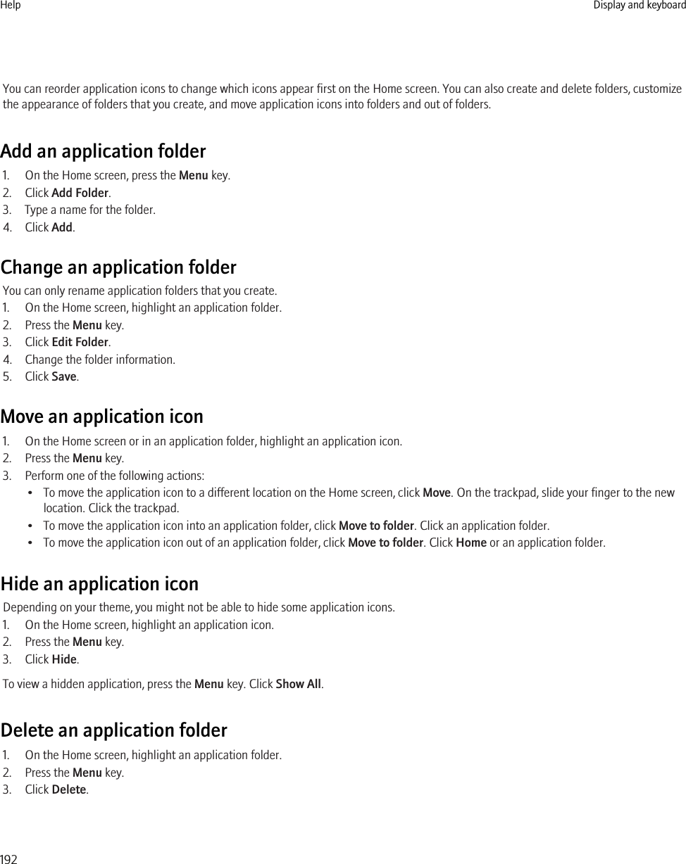 You can reorder application icons to change which icons appear first on the Home screen. You can also create and delete folders, customizethe appearance of folders that you create, and move application icons into folders and out of folders.Add an application folder1. On the Home screen, press the Menu key.2. Click Add Folder.3. Type a name for the folder.4. Click Add.Change an application folderYou can only rename application folders that you create.1. On the Home screen, highlight an application folder.2. Press the Menu key.3. Click Edit Folder.4. Change the folder information.5. Click Save.Move an application icon1. On the Home screen or in an application folder, highlight an application icon.2. Press the Menu key.3. Perform one of the following actions:• To move the application icon to a different location on the Home screen, click Move. On the trackpad, slide your finger to the newlocation. Click the trackpad.• To move the application icon into an application folder, click Move to folder. Click an application folder.• To move the application icon out of an application folder, click Move to folder. Click Home or an application folder.Hide an application iconDepending on your theme, you might not be able to hide some application icons.1. On the Home screen, highlight an application icon.2. Press the Menu key.3. Click Hide.To view a hidden application, press the Menu key. Click Show All.Delete an application folder1. On the Home screen, highlight an application folder.2. Press the Menu key.3. Click Delete.Help Display and keyboard192