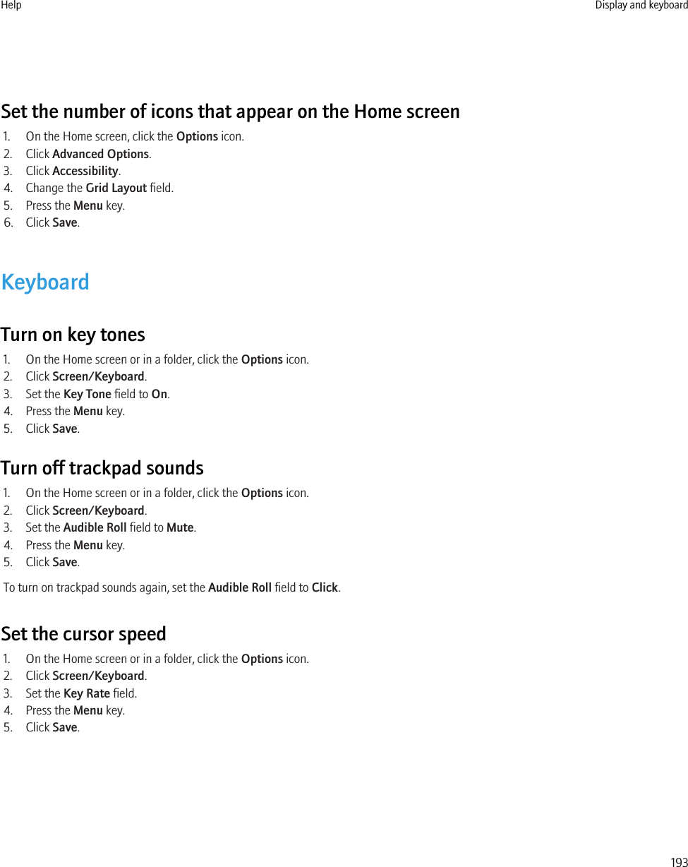 Set the number of icons that appear on the Home screen1. On the Home screen, click the Options icon.2. Click Advanced Options.3. Click Accessibility.4. Change the Grid Layout field.5. Press the Menu key.6. Click Save.KeyboardTurn on key tones1. On the Home screen or in a folder, click the Options icon.2. Click Screen/Keyboard.3. Set the Key Tone field to On.4. Press the Menu key.5. Click Save.Turn off trackpad sounds1. On the Home screen or in a folder, click the Options icon.2. Click Screen/Keyboard.3. Set the Audible Roll field to Mute.4. Press the Menu key.5. Click Save.To turn on trackpad sounds again, set the Audible Roll field to Click.Set the cursor speed1. On the Home screen or in a folder, click the Options icon.2. Click Screen/Keyboard.3. Set the Key Rate field.4. Press the Menu key.5. Click Save.Help Display and keyboard193