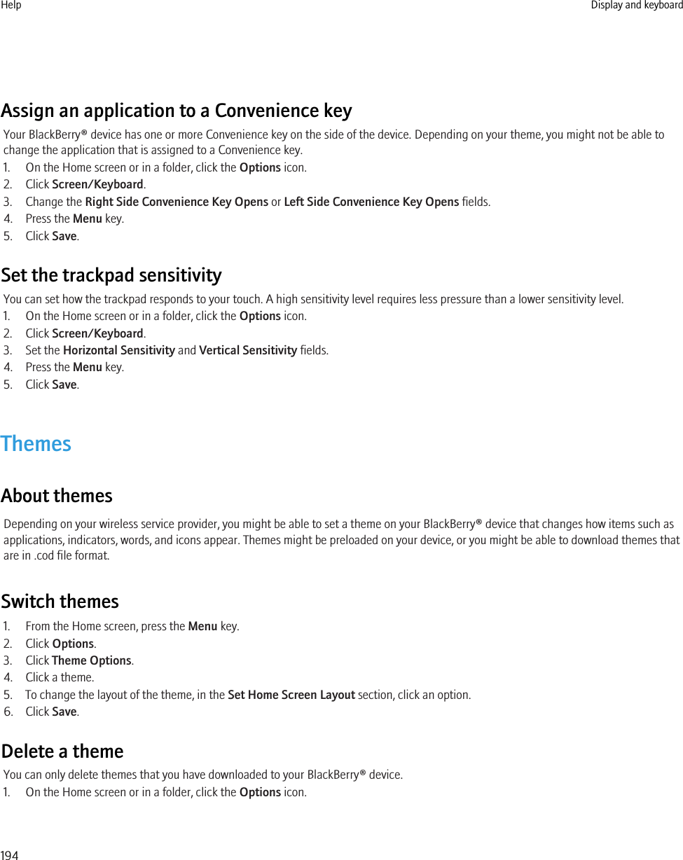 Assign an application to a Convenience keyYour BlackBerry® device has one or more Convenience key on the side of the device. Depending on your theme, you might not be able tochange the application that is assigned to a Convenience key.1. On the Home screen or in a folder, click the Options icon.2. Click Screen/Keyboard.3. Change the Right Side Convenience Key Opens or Left Side Convenience Key Opens fields.4. Press the Menu key.5. Click Save.Set the trackpad sensitivityYou can set how the trackpad responds to your touch. A high sensitivity level requires less pressure than a lower sensitivity level.1. On the Home screen or in a folder, click the Options icon.2. Click Screen/Keyboard.3. Set the Horizontal Sensitivity and Vertical Sensitivity fields.4. Press the Menu key.5. Click Save.ThemesAbout themesDepending on your wireless service provider, you might be able to set a theme on your BlackBerry® device that changes how items such asapplications, indicators, words, and icons appear. Themes might be preloaded on your device, or you might be able to download themes thatare in .cod file format.Switch themes1. From the Home screen, press the Menu key.2. Click Options.3. Click Theme Options.4. Click a theme.5. To change the layout of the theme, in the Set Home Screen Layout section, click an option.6. Click Save.Delete a themeYou can only delete themes that you have downloaded to your BlackBerry® device.1. On the Home screen or in a folder, click the Options icon.Help Display and keyboard194