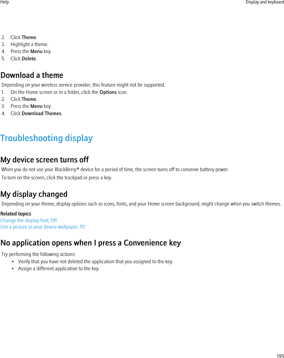 2. Click Theme.3. Highlight a theme.4. Press the Menu key.5. Click Delete.Download a themeDepending on your wireless service provider, this feature might not be supported.1. On the Home screen or in a folder, click the Options icon.2. Click Theme.3. Press the Menu key.4. Click Download Themes.Troubleshooting displayMy device screen turns offWhen you do not use your BlackBerry® device for a period of time, the screen turns off to conserve battery power.To turn on the screen, click the trackpad or press a key.My display changedDepending on your theme, display options such as icons, fonts, and your Home screen background, might change when you switch themes.Related topicsChange the display font, 191Use a picture as your device wallpaper, 111No application opens when I press a Convenience keyTry performing the following actions:• Verify that you have not deleted the application that you assigned to the key.• Assign a different application to the key.Help Display and keyboard195