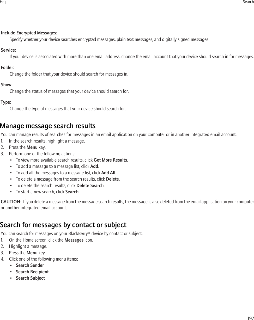 Include Encrypted Messages:Specify whether your device searches encrypted messages, plain text messages, and digitally signed messages.Service:If your device is associated with more than one email address, change the email account that your device should search in for messages.Folder:Change the folder that your device should search for messages in.Show:Change the status of messages that your device should search for.Type:Change the type of messages that your device should search for.Manage message search resultsYou can manage results of searches for messages in an email application on your computer or in another integrated email account.1. In the search results, highlight a message.2. Press the Menu key.3. Perform one of the following actions:• To view more available search results, click Get More Results.• To add a message to a message list, click Add.• To add all the messages to a message list, click Add All.• To delete a message from the search results, click Delete.• To delete the search results, click Delete Search.• To start a new search, click Search.CAUTION:  If you delete a message from the message search results, the message is also deleted from the email application on your computeror another integrated email account.Search for messages by contact or subjectYou can search for messages on your BlackBerry® device by contact or subject.1. On the Home screen, click the Messages icon.2. Highlight a message.3. Press the Menu key.4. Click one of the following menu items:•Search Sender•Search Recipient•Search SubjectHelp Search197