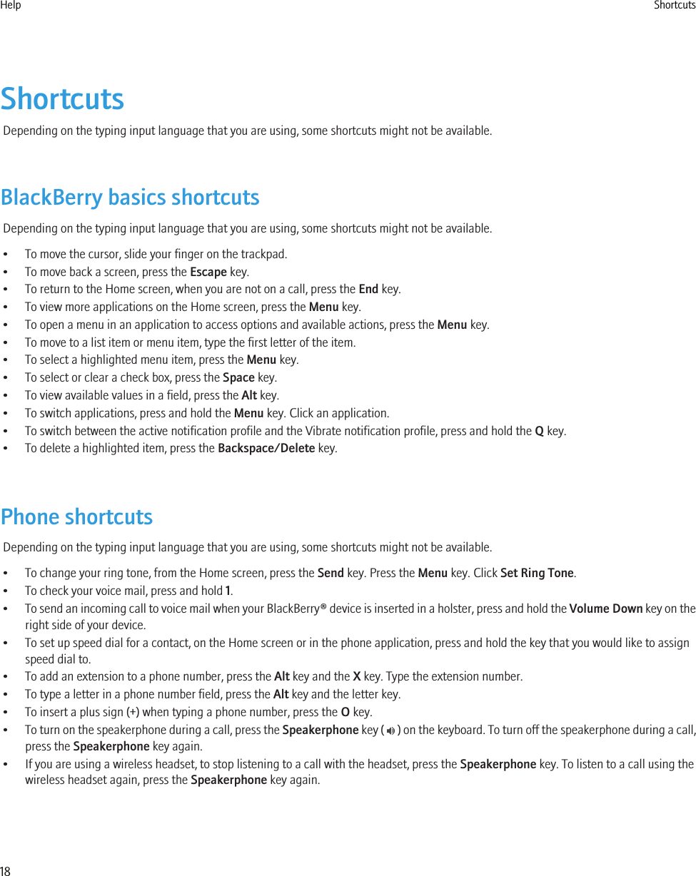 ShortcutsDepending on the typing input language that you are using, some shortcuts might not be available.BlackBerry basics shortcutsDepending on the typing input language that you are using, some shortcuts might not be available.• To move the cursor, slide your finger on the trackpad.• To move back a screen, press the Escape key.• To return to the Home screen, when you are not on a call, press the End key.• To view more applications on the Home screen, press the Menu key.• To open a menu in an application to access options and available actions, press the Menu key.• To move to a list item or menu item, type the first letter of the item.• To select a highlighted menu item, press the Menu key.• To select or clear a check box, press the Space key.• To view available values in a field, press the Alt key.• To switch applications, press and hold the Menu key. Click an application.• To switch between the active notification profile and the Vibrate notification profile, press and hold the Q key.• To delete a highlighted item, press the Backspace/Delete key.Phone shortcutsDepending on the typing input language that you are using, some shortcuts might not be available.• To change your ring tone, from the Home screen, press the Send key. Press the Menu key. Click Set Ring Tone.• To check your voice mail, press and hold 1.•To send an incoming call to voice mail when your BlackBerry® device is inserted in a holster, press and hold the Volume Down key on theright side of your device.• To set up speed dial for a contact, on the Home screen or in the phone application, press and hold the key that you would like to assignspeed dial to.• To add an extension to a phone number, press the Alt key and the X key. Type the extension number.• To type a letter in a phone number field, press the Alt key and the letter key.• To insert a plus sign (+) when typing a phone number, press the O key.•To turn on the speakerphone during a call, press the Speakerphone key (   ) on the keyboard. To turn off the speakerphone during a call,press the Speakerphone key again.• If you are using a wireless headset, to stop listening to a call with the headset, press the Speakerphone key. To listen to a call using thewireless headset again, press the Speakerphone key again.Help Shortcuts18