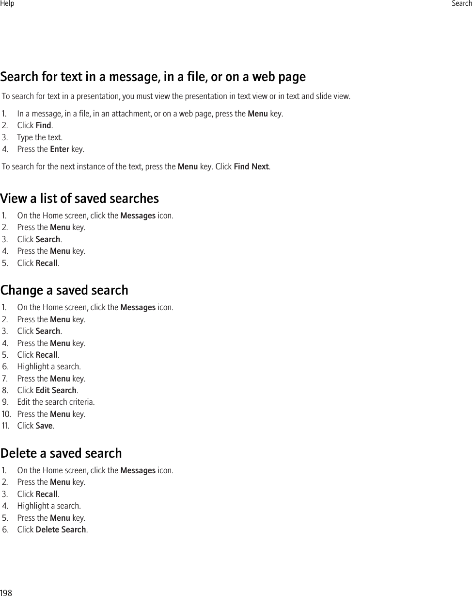 Search for text in a message, in a file, or on a web pageTo search for text in a presentation, you must view the presentation in text view or in text and slide view.1. In a message, in a file, in an attachment, or on a web page, press the Menu key.2. Click Find.3. Type the text.4. Press the Enter key.To search for the next instance of the text, press the Menu key. Click Find Next.View a list of saved searches1. On the Home screen, click the Messages icon.2. Press the Menu key.3. Click Search.4. Press the Menu key.5. Click Recall.Change a saved search1. On the Home screen, click the Messages icon.2. Press the Menu key.3. Click Search.4. Press the Menu key.5. Click Recall.6. Highlight a search.7. Press the Menu key.8. Click Edit Search.9. Edit the search criteria.10. Press the Menu key.11. Click Save.Delete a saved search1. On the Home screen, click the Messages icon.2. Press the Menu key.3. Click Recall.4. Highlight a search.5. Press the Menu key.6. Click Delete Search.Help Search198