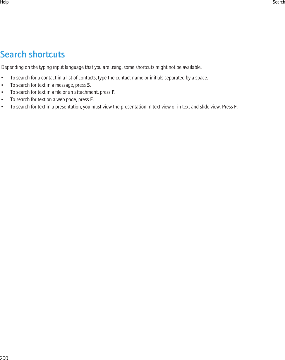 Search shortcutsDepending on the typing input language that you are using, some shortcuts might not be available.• To search for a contact in a list of contacts, type the contact name or initials separated by a space.• To search for text in a message, press S.• To search for text in a file or an attachment, press F.• To search for text on a web page, press F.• To search for text in a presentation, you must view the presentation in text view or in text and slide view. Press F.Help Search200