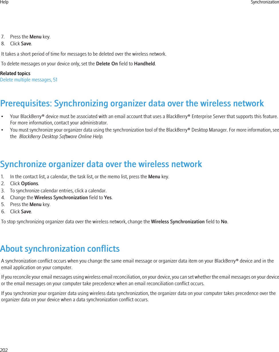 7. Press the Menu key.8. Click Save.It takes a short period of time for messages to be deleted over the wireless network.To delete messages on your device only, set the Delete On field to Handheld.Related topicsDelete multiple messages, 51Prerequisites: Synchronizing organizer data over the wireless network• Your BlackBerry® device must be associated with an email account that uses a BlackBerry® Enterprise Server that supports this feature.For more information, contact your administrator.•You must synchronize your organizer data using the synchronization tool of the BlackBerry® Desktop Manager. For more information, seethe  BlackBerry Desktop Software Online Help.Synchronize organizer data over the wireless network1. In the contact list, a calendar, the task list, or the memo list, press the Menu key.2. Click Options.3. To synchronize calendar entries, click a calendar.4. Change the Wireless Synchronization field to Yes.5. Press the Menu key.6. Click Save.To stop synchronizing organizer data over the wireless network, change the Wireless Synchronization field to No.About synchronization conflictsA synchronization conflict occurs when you change the same email message or organizer data item on your BlackBerry® device and in theemail application on your computer.If you reconcile your email messages using wireless email reconciliation, on your device, you can set whether the email messages on your deviceor the email messages on your computer take precedence when an email reconciliation conflict occurs.If you synchronize your organizer data using wireless data synchronization, the organizer data on your computer takes precedence over theorganizer data on your device when a data synchronization conflict occurs.Help Synchronization202