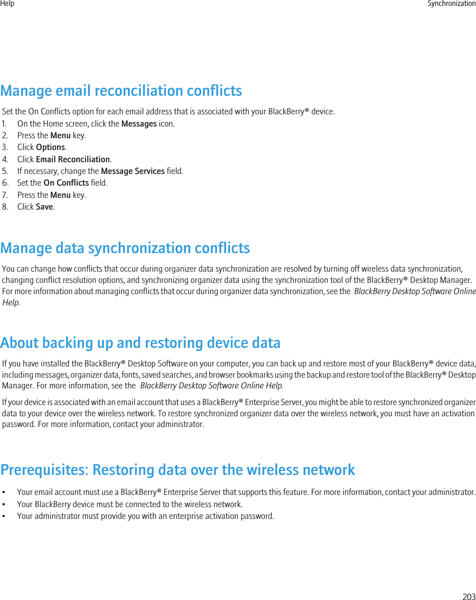 Manage email reconciliation conflictsSet the On Conflicts option for each email address that is associated with your BlackBerry® device.1. On the Home screen, click the Messages icon.2. Press the Menu key.3. Click Options.4. Click Email Reconciliation.5. If necessary, change the Message Services field.6. Set the On Conflicts field.7. Press the Menu key.8. Click Save.Manage data synchronization conflictsYou can change how conflicts that occur during organizer data synchronization are resolved by turning off wireless data synchronization,changing conflict resolution options, and synchronizing organizer data using the synchronization tool of the BlackBerry® Desktop Manager.For more information about managing conflicts that occur during organizer data synchronization, see the  BlackBerry Desktop Software OnlineHelp.About backing up and restoring device dataIf you have installed the BlackBerry® Desktop Software on your computer, you can back up and restore most of your BlackBerry® device data,including messages, organizer data, fonts, saved searches, and browser bookmarks using the backup and restore tool of the BlackBerry® DesktopManager. For more information, see the  BlackBerry Desktop Software Online Help.If your device is associated with an email account that uses a BlackBerry® Enterprise Server, you might be able to restore synchronized organizerdata to your device over the wireless network. To restore synchronized organizer data over the wireless network, you must have an activationpassword. For more information, contact your administrator.Prerequisites: Restoring data over the wireless network•Your email account must use a BlackBerry® Enterprise Server that supports this feature. For more information, contact your administrator.• Your BlackBerry device must be connected to the wireless network.• Your administrator must provide you with an enterprise activation password.Help Synchronization203