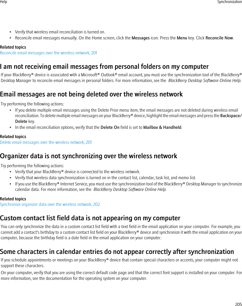• Verify that wireless email reconciliation is turned on.• Reconcile email messages manually. On the Home screen, click the Messages icon. Press the Menu key. Click Reconcile Now.Related topicsReconcile email messages over the wireless network, 201I am not receiving email messages from personal folders on my computerIf your BlackBerry® device is associated with a Microsoft® Outlook® email account, you must use the synchronization tool of the BlackBerry®Desktop Manager to reconcile email messages in personal folders. For more information, see the  BlackBerry Desktop Software Online Help.Email messages are not being deleted over the wireless networkTry performing the following actions:• If you delete multiple email messages using the Delete Prior menu item, the email messages are not deleted during wireless emailreconciliation. To delete multiple email messages on your BlackBerry® device, highlight the email messages and press the Backspace/Delete key.• In the email reconciliation options, verify that the Delete On field is set to Mailbox &amp; Handheld.Related topicsDelete email messages over the wireless network, 201Organizer data is not synchronizing over the wireless networkTry performing the following actions:• Verify that your BlackBerry® device is connected to the wireless network.• Verify that wireless data synchronization is turned on in the contact list, calendar, task list, and memo list.•If you use the BlackBerry® Internet Service, you must use the synchronization tool of the BlackBerry® Desktop Manager to synchronizecalendar data. For more information, see the  BlackBerry Desktop Software Online Help.Related topicsSynchronize organizer data over the wireless network, 202Custom contact list field data is not appearing on my computerYou can only synchronize the data in a custom contact list field with a text field in the email application on your computer. For example, youcannot add a contact&apos;s birthday to a custom contact list field on your BlackBerry® device and synchronize it with the email application on yourcomputer, because the birthday field is a date field in the email application on your computer.Some characters in calendar entries do not appear correctly after synchronizationIf you schedule appointments or meetings on your BlackBerry® device that contain special characters or accents, your computer might notsupport these characters.On your computer, verify that you are using the correct default code page and that the correct font support is installed on your computer. Formore information, see the documentation for the operating system on your computer.Help Synchronization205