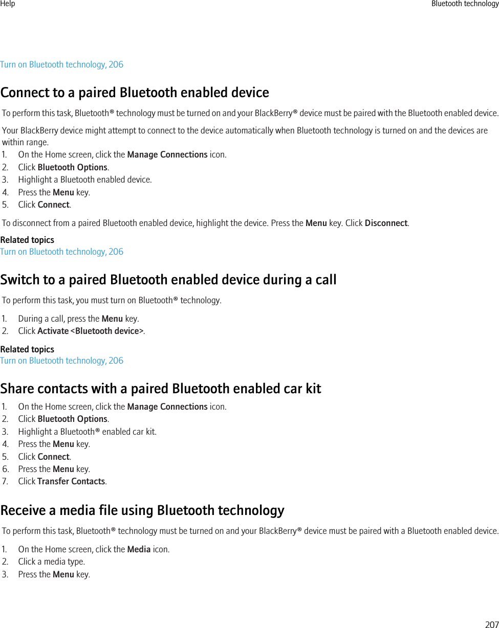 Turn on Bluetooth technology, 206Connect to a paired Bluetooth enabled deviceTo perform this task, Bluetooth® technology must be turned on and your BlackBerry® device must be paired with the Bluetooth enabled device.Your BlackBerry device might attempt to connect to the device automatically when Bluetooth technology is turned on and the devices arewithin range.1. On the Home screen, click the Manage Connections icon.2. Click Bluetooth Options.3. Highlight a Bluetooth enabled device.4. Press the Menu key.5. Click Connect.To disconnect from a paired Bluetooth enabled device, highlight the device. Press the Menu key. Click Disconnect.Related topicsTurn on Bluetooth technology, 206Switch to a paired Bluetooth enabled device during a callTo perform this task, you must turn on Bluetooth® technology.1. During a call, press the Menu key.2. Click Activate &lt;Bluetooth device&gt;.Related topicsTurn on Bluetooth technology, 206Share contacts with a paired Bluetooth enabled car kit1. On the Home screen, click the Manage Connections icon.2. Click Bluetooth Options.3. Highlight a Bluetooth® enabled car kit.4. Press the Menu key.5. Click Connect.6. Press the Menu key.7. Click Transfer Contacts.Receive a media file using Bluetooth technologyTo perform this task, Bluetooth® technology must be turned on and your BlackBerry® device must be paired with a Bluetooth enabled device.1. On the Home screen, click the Media icon.2. Click a media type.3. Press the Menu key.Help Bluetooth technology207