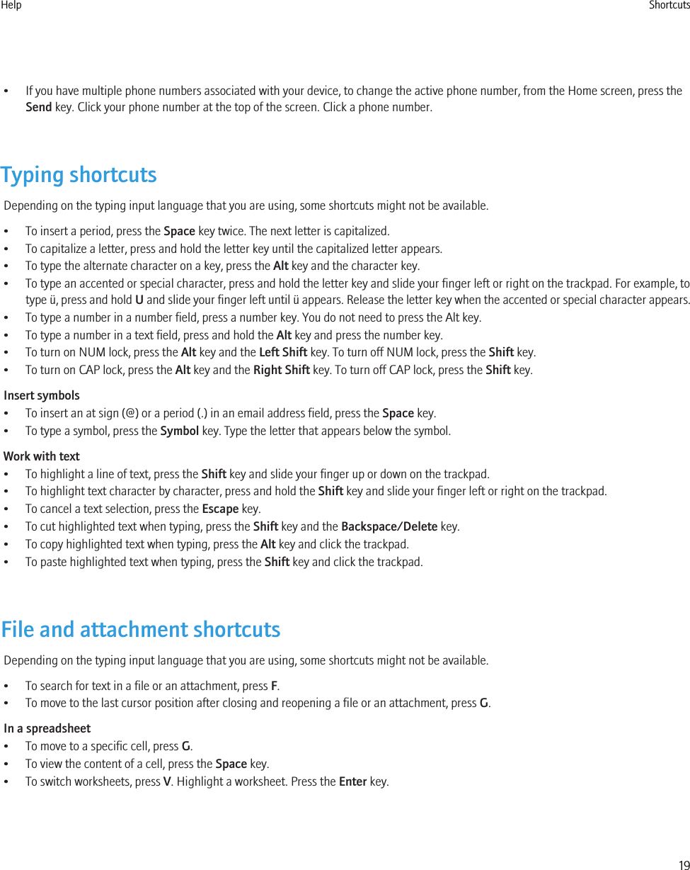 • If you have multiple phone numbers associated with your device, to change the active phone number, from the Home screen, press theSend key. Click your phone number at the top of the screen. Click a phone number.Typing shortcutsDepending on the typing input language that you are using, some shortcuts might not be available.• To insert a period, press the Space key twice. The next letter is capitalized.• To capitalize a letter, press and hold the letter key until the capitalized letter appears.• To type the alternate character on a key, press the Alt key and the character key.• To type an accented or special character, press and hold the letter key and slide your finger left or right on the trackpad. For example, totype ü, press and hold U and slide your finger left until ü appears. Release the letter key when the accented or special character appears.• To type a number in a number field, press a number key. You do not need to press the Alt key.• To type a number in a text field, press and hold the Alt key and press the number key.• To turn on NUM lock, press the Alt key and the Left Shift key. To turn off NUM lock, press the Shift key.• To turn on CAP lock, press the Alt key and the Right Shift key. To turn off CAP lock, press the Shift key.Insert symbols• To insert an at sign (@) or a period (.) in an email address field, press the Space key.• To type a symbol, press the Symbol key. Type the letter that appears below the symbol.Work with text• To highlight a line of text, press the Shift key and slide your finger up or down on the trackpad.• To highlight text character by character, press and hold the Shift key and slide your finger left or right on the trackpad.• To cancel a text selection, press the Escape key.• To cut highlighted text when typing, press the Shift key and the Backspace/Delete key.• To copy highlighted text when typing, press the Alt key and click the trackpad.• To paste highlighted text when typing, press the Shift key and click the trackpad.File and attachment shortcutsDepending on the typing input language that you are using, some shortcuts might not be available.• To search for text in a file or an attachment, press F.• To move to the last cursor position after closing and reopening a file or an attachment, press G.In a spreadsheet• To move to a specific cell, press G.• To view the content of a cell, press the Space key.• To switch worksheets, press V. Highlight a worksheet. Press the Enter key.Help Shortcuts19
