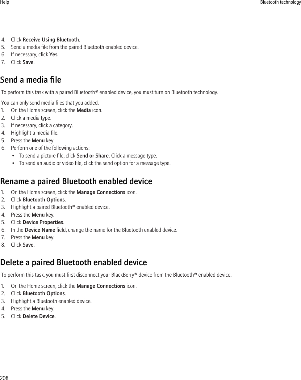 4. Click Receive Using Bluetooth.5. Send a media file from the paired Bluetooth enabled device.6. If necessary, click Yes.7. Click Save.Send a media fileTo perform this task with a paired Bluetooth® enabled device, you must turn on Bluetooth technology.You can only send media files that you added.1. On the Home screen, click the Media icon.2. Click a media type.3. If necessary, click a category.4. Highlight a media file.5. Press the Menu key.6. Perform one of the following actions:• To send a picture file, click Send or Share. Click a message type.• To send an audio or video file, click the send option for a message type.Rename a paired Bluetooth enabled device1. On the Home screen, click the Manage Connections icon.2. Click Bluetooth Options.3. Highlight a paired Bluetooth® enabled device.4. Press the Menu key.5. Click Device Properties.6. In the Device Name field, change the name for the Bluetooth enabled device.7. Press the Menu key.8. Click Save.Delete a paired Bluetooth enabled deviceTo perform this task, you must first disconnect your BlackBerry® device from the Bluetooth® enabled device.1. On the Home screen, click the Manage Connections icon.2. Click Bluetooth Options.3. Highlight a Bluetooth enabled device.4. Press the Menu key.5. Click Delete Device.Help Bluetooth technology208