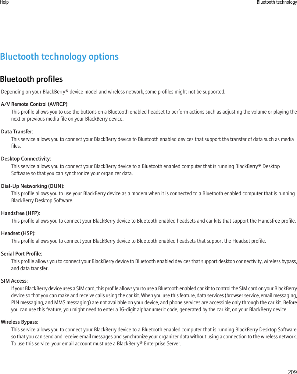 Bluetooth technology optionsBluetooth profilesDepending on your BlackBerry® device model and wireless network, some profiles might not be supported.A/V Remote Control (AVRCP):This profile allows you to use the buttons on a Bluetooth enabled headset to perform actions such as adjusting the volume or playing thenext or previous media file on your BlackBerry device.Data Transfer:This service allows you to connect your BlackBerry device to Bluetooth enabled devices that support the transfer of data such as mediafiles.Desktop Connectivity:This service allows you to connect your BlackBerry device to a Bluetooth enabled computer that is running BlackBerry® DesktopSoftware so that you can synchronize your organizer data.Dial-Up Networking (DUN):This profile allows you to use your BlackBerry device as a modem when it is connected to a Bluetooth enabled computer that is runningBlackBerry Desktop Software.Handsfree (HFP):This profile allows you to connect your BlackBerry device to Bluetooth enabled headsets and car kits that support the Handsfree profile.Headset (HSP):This profile allows you to connect your BlackBerry device to Bluetooth enabled headsets that support the Headset profile.Serial Port Profile:This profile allows you to connect your BlackBerry device to Bluetooth enabled devices that support desktop connectivity, wireless bypass,and data transfer.SIM Access:If your BlackBerry device uses a SIM card, this profile allows you to use a Bluetooth enabled car kit to control the SIM card on your BlackBerrydevice so that you can make and receive calls using the car kit. When you use this feature, data services (browser service, email messaging,PIN messaging, and MMS messaging) are not available on your device, and phone services are accessible only through the car kit. Beforeyou can use this feature, you might need to enter a 16-digit alphanumeric code, generated by the car kit, on your BlackBerry device.Wireless Bypass:This service allows you to connect your BlackBerry device to a Bluetooth enabled computer that is running BlackBerry Desktop Softwareso that you can send and receive email messages and synchronize your organizer data without using a connection to the wireless network.To use this service, your email account must use a BlackBerry® Enterprise Server.Help Bluetooth technology209