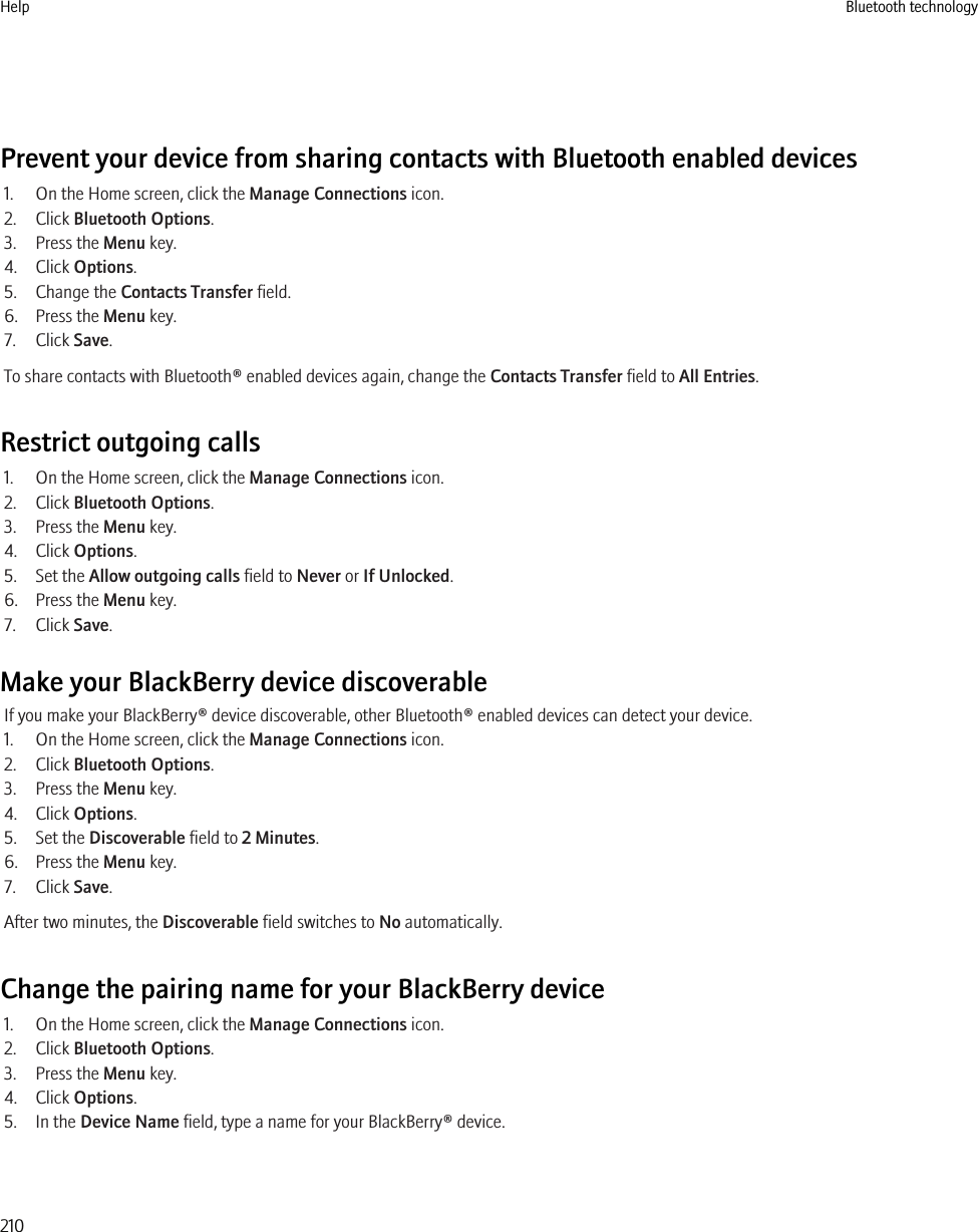 Prevent your device from sharing contacts with Bluetooth enabled devices1. On the Home screen, click the Manage Connections icon.2. Click Bluetooth Options.3. Press the Menu key.4. Click Options.5. Change the Contacts Transfer field.6. Press the Menu key.7. Click Save.To share contacts with Bluetooth® enabled devices again, change the Contacts Transfer field to All Entries.Restrict outgoing calls1. On the Home screen, click the Manage Connections icon.2. Click Bluetooth Options.3. Press the Menu key.4. Click Options.5. Set the Allow outgoing calls field to Never or If Unlocked.6. Press the Menu key.7. Click Save.Make your BlackBerry device discoverableIf you make your BlackBerry® device discoverable, other Bluetooth® enabled devices can detect your device.1. On the Home screen, click the Manage Connections icon.2. Click Bluetooth Options.3. Press the Menu key.4. Click Options.5. Set the Discoverable field to 2 Minutes.6. Press the Menu key.7. Click Save.After two minutes, the Discoverable field switches to No automatically.Change the pairing name for your BlackBerry device1. On the Home screen, click the Manage Connections icon.2. Click Bluetooth Options.3. Press the Menu key.4. Click Options.5. In the Device Name field, type a name for your BlackBerry® device.Help Bluetooth technology210