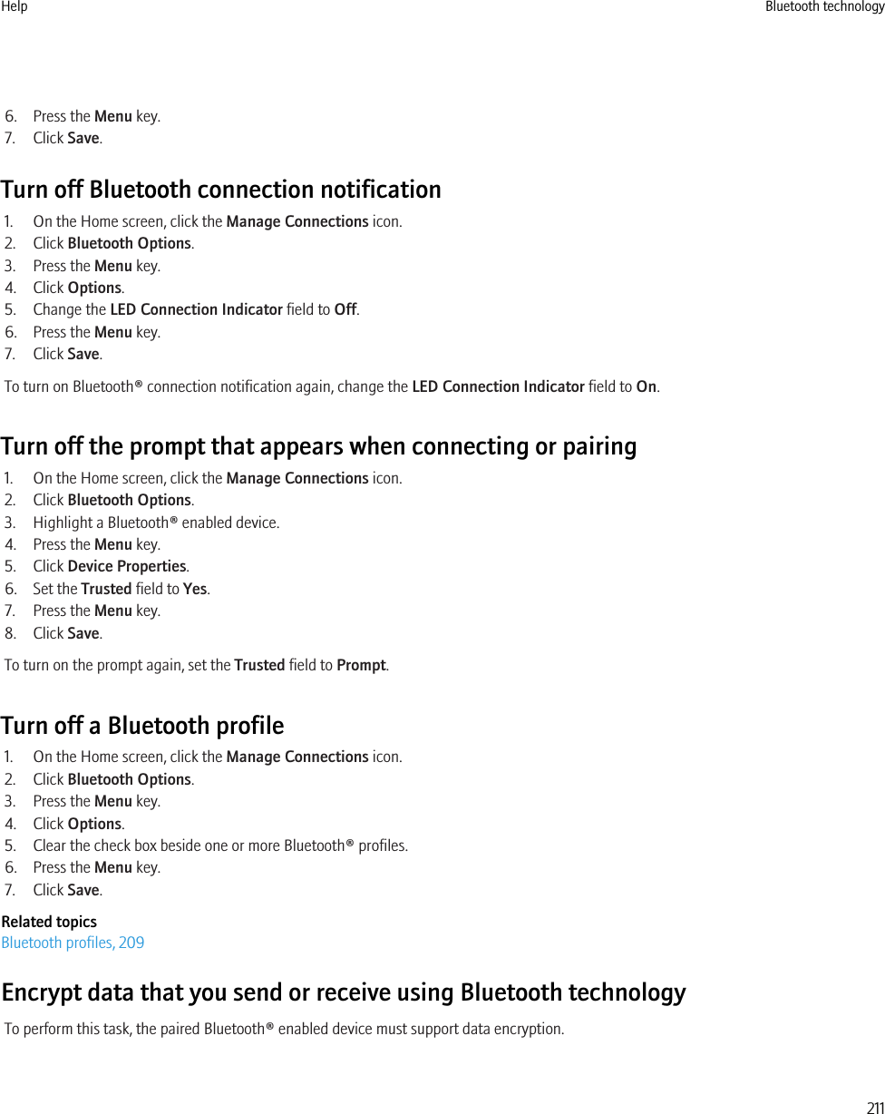 6. Press the Menu key.7. Click Save.Turn off Bluetooth connection notification1. On the Home screen, click the Manage Connections icon.2. Click Bluetooth Options.3. Press the Menu key.4. Click Options.5. Change the LED Connection Indicator field to Off.6. Press the Menu key.7. Click Save.To turn on Bluetooth® connection notification again, change the LED Connection Indicator field to On.Turn off the prompt that appears when connecting or pairing1. On the Home screen, click the Manage Connections icon.2. Click Bluetooth Options.3. Highlight a Bluetooth® enabled device.4. Press the Menu key.5. Click Device Properties.6. Set the Trusted field to Yes.7. Press the Menu key.8. Click Save.To turn on the prompt again, set the Trusted field to Prompt.Turn off a Bluetooth profile1. On the Home screen, click the Manage Connections icon.2. Click Bluetooth Options.3. Press the Menu key.4. Click Options.5. Clear the check box beside one or more Bluetooth® profiles.6. Press the Menu key.7. Click Save.Related topicsBluetooth profiles, 209Encrypt data that you send or receive using Bluetooth technologyTo perform this task, the paired Bluetooth® enabled device must support data encryption.Help Bluetooth technology211