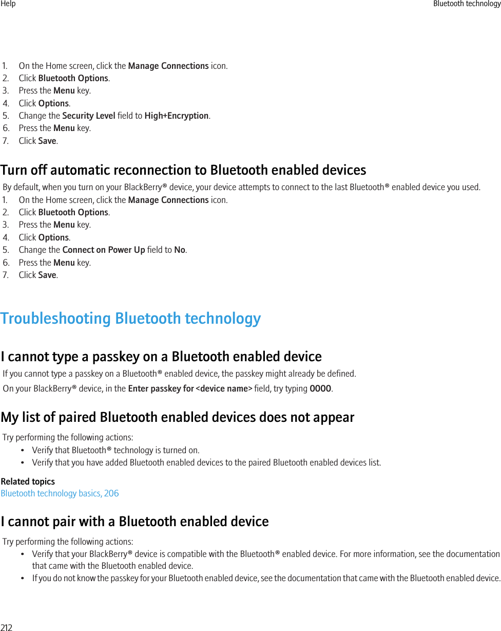 1. On the Home screen, click the Manage Connections icon.2. Click Bluetooth Options.3. Press the Menu key.4. Click Options.5. Change the Security Level field to High+Encryption.6. Press the Menu key.7. Click Save.Turn off automatic reconnection to Bluetooth enabled devicesBy default, when you turn on your BlackBerry® device, your device attempts to connect to the last Bluetooth® enabled device you used.1. On the Home screen, click the Manage Connections icon.2. Click Bluetooth Options.3. Press the Menu key.4. Click Options.5. Change the Connect on Power Up field to No.6. Press the Menu key.7. Click Save.Troubleshooting Bluetooth technologyI cannot type a passkey on a Bluetooth enabled deviceIf you cannot type a passkey on a Bluetooth® enabled device, the passkey might already be defined.On your BlackBerry® device, in the Enter passkey for &lt;device name&gt; field, try typing 0000.My list of paired Bluetooth enabled devices does not appearTry performing the following actions:• Verify that Bluetooth® technology is turned on.• Verify that you have added Bluetooth enabled devices to the paired Bluetooth enabled devices list.Related topicsBluetooth technology basics, 206I cannot pair with a Bluetooth enabled deviceTry performing the following actions:• Verify that your BlackBerry® device is compatible with the Bluetooth® enabled device. For more information, see the documentationthat came with the Bluetooth enabled device.•If you do not know the passkey for your Bluetooth enabled device, see the documentation that came with the Bluetooth enabled device.Help Bluetooth technology212