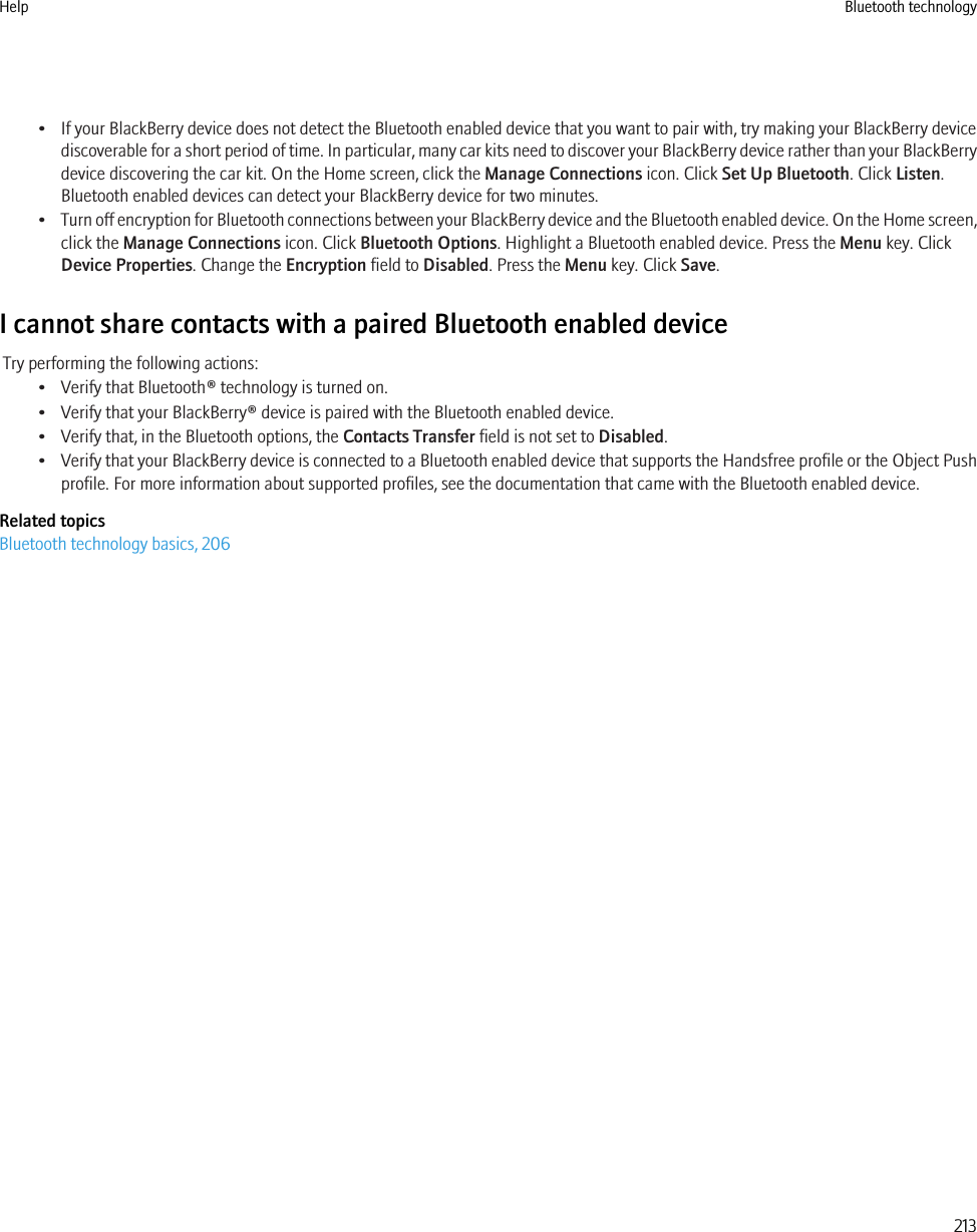 • If your BlackBerry device does not detect the Bluetooth enabled device that you want to pair with, try making your BlackBerry devicediscoverable for a short period of time. In particular, many car kits need to discover your BlackBerry device rather than your BlackBerrydevice discovering the car kit. On the Home screen, click the Manage Connections icon. Click Set Up Bluetooth. Click Listen.Bluetooth enabled devices can detect your BlackBerry device for two minutes.•Turn off encryption for Bluetooth connections between your BlackBerry device and the Bluetooth enabled device. On the Home screen,click the Manage Connections icon. Click Bluetooth Options. Highlight a Bluetooth enabled device. Press the Menu key. ClickDevice Properties. Change the Encryption field to Disabled. Press the Menu key. Click Save.I cannot share contacts with a paired Bluetooth enabled deviceTry performing the following actions:• Verify that Bluetooth® technology is turned on.• Verify that your BlackBerry® device is paired with the Bluetooth enabled device.• Verify that, in the Bluetooth options, the Contacts Transfer field is not set to Disabled.•Verify that your BlackBerry device is connected to a Bluetooth enabled device that supports the Handsfree profile or the Object Pushprofile. For more information about supported profiles, see the documentation that came with the Bluetooth enabled device.Related topicsBluetooth technology basics, 206Help Bluetooth technology213