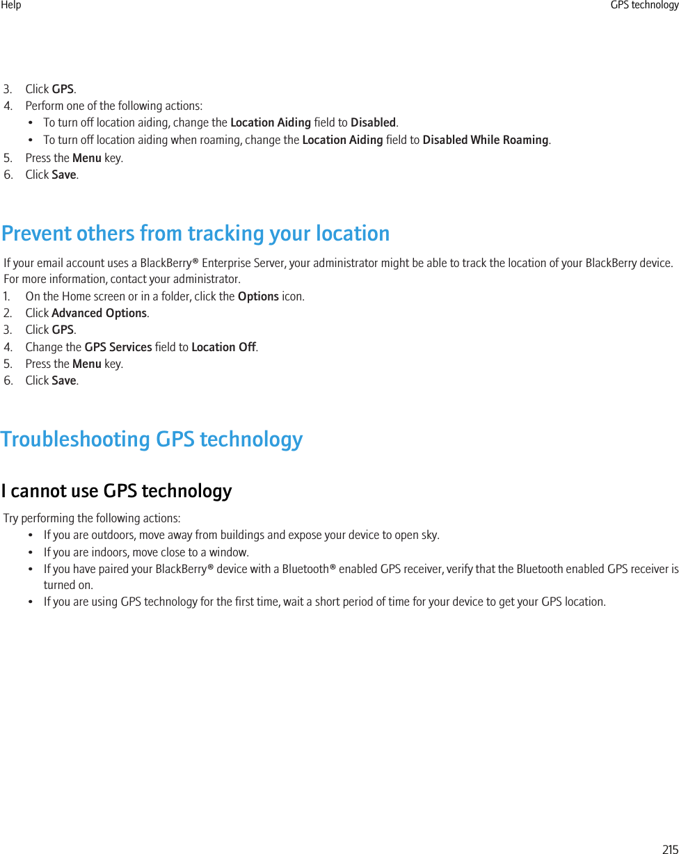 3. Click GPS.4. Perform one of the following actions:• To turn off location aiding, change the Location Aiding field to Disabled.• To turn off location aiding when roaming, change the Location Aiding field to Disabled While Roaming.5. Press the Menu key.6. Click Save.Prevent others from tracking your locationIf your email account uses a BlackBerry® Enterprise Server, your administrator might be able to track the location of your BlackBerry device.For more information, contact your administrator.1. On the Home screen or in a folder, click the Options icon.2. Click Advanced Options.3. Click GPS.4. Change the GPS Services field to Location Off.5. Press the Menu key.6. Click Save.Troubleshooting GPS technologyI cannot use GPS technologyTry performing the following actions:• If you are outdoors, move away from buildings and expose your device to open sky.• If you are indoors, move close to a window.•If you have paired your BlackBerry® device with a Bluetooth® enabled GPS receiver, verify that the Bluetooth enabled GPS receiver isturned on.• If you are using GPS technology for the first time, wait a short period of time for your device to get your GPS location.Help GPS technology215