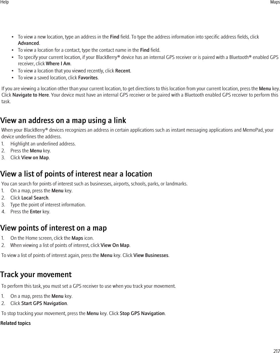 • To view a new location, type an address in the Find field. To type the address information into specific address fields, clickAdvanced.• To view a location for a contact, type the contact name in the Find field.• To specify your current location, if your BlackBerry® device has an internal GPS receiver or is paired with a Bluetooth® enabled GPSreceiver, click Where I Am.• To view a location that you viewed recently, click Recent.• To view a saved location, click Favorites.If you are viewing a location other than your current location, to get directions to this location from your current location, press the Menu key.Click Navigate to Here. Your device must have an internal GPS receiver or be paired with a Bluetooth enabled GPS receiver to perform thistask.View an address on a map using a linkWhen your BlackBerry® devices recognizes an address in certain applications such as instant messaging applications and MemoPad, yourdevice underlines the address.1. Highlight an underlined address.2. Press the Menu key.3. Click View on Map.View a list of points of interest near a locationYou can search for points of interest such as businesses, airports, schools, parks, or landmarks.1. On a map, press the Menu key.2. Click Local Search.3. Type the point of interest information.4. Press the Enter key.View points of interest on a map1. On the Home screen, click the Maps icon.2. When viewing a list of points of interest, click View On Map.To view a list of points of interest again, press the Menu key. Click View Businesses.Track your movementTo perform this task, you must set a GPS receiver to use when you track your movement.1. On a map, press the Menu key.2. Click Start GPS Navigation.To stop tracking your movement, press the Menu key. Click Stop GPS Navigation.Related topicsHelp Maps217