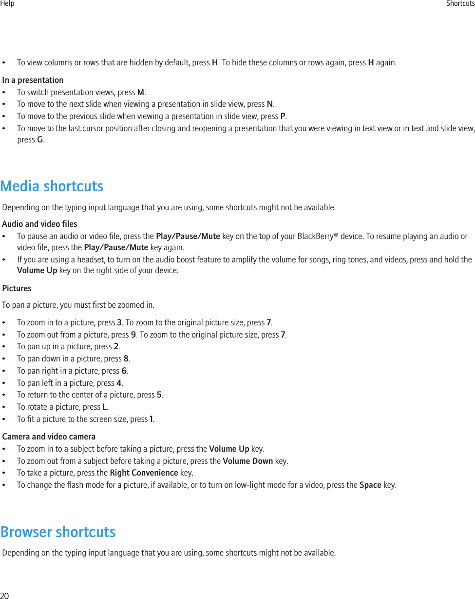 • To view columns or rows that are hidden by default, press H. To hide these columns or rows again, press H again.In a presentation• To switch presentation views, press M.• To move to the next slide when viewing a presentation in slide view, press N.• To move to the previous slide when viewing a presentation in slide view, press P.•To move to the last cursor position after closing and reopening a presentation that you were viewing in text view or in text and slide view,press G.Media shortcutsDepending on the typing input language that you are using, some shortcuts might not be available.Audio and video files• To pause an audio or video file, press the Play/Pause/Mute key on the top of your BlackBerry® device. To resume playing an audio orvideo file, press the Play/Pause/Mute key again.• If you are using a headset, to turn on the audio boost feature to amplify the volume for songs, ring tones, and videos, press and hold theVolume Up key on the right side of your device.PicturesTo pan a picture, you must first be zoomed in.• To zoom in to a picture, press 3. To zoom to the original picture size, press 7.• To zoom out from a picture, press 9. To zoom to the original picture size, press 7.• To pan up in a picture, press 2.• To pan down in a picture, press 8.• To pan right in a picture, press 6.• To pan left in a picture, press 4.• To return to the center of a picture, press 5.• To rotate a picture, press L.• To fit a picture to the screen size, press 1.Camera and video camera• To zoom in to a subject before taking a picture, press the Volume Up key.• To zoom out from a subject before taking a picture, press the Volume Down key.• To take a picture, press the Right Convenience key.• To change the flash mode for a picture, if available, or to turn on low-light mode for a video, press the Space key.Browser shortcutsDepending on the typing input language that you are using, some shortcuts might not be available.Help Shortcuts20