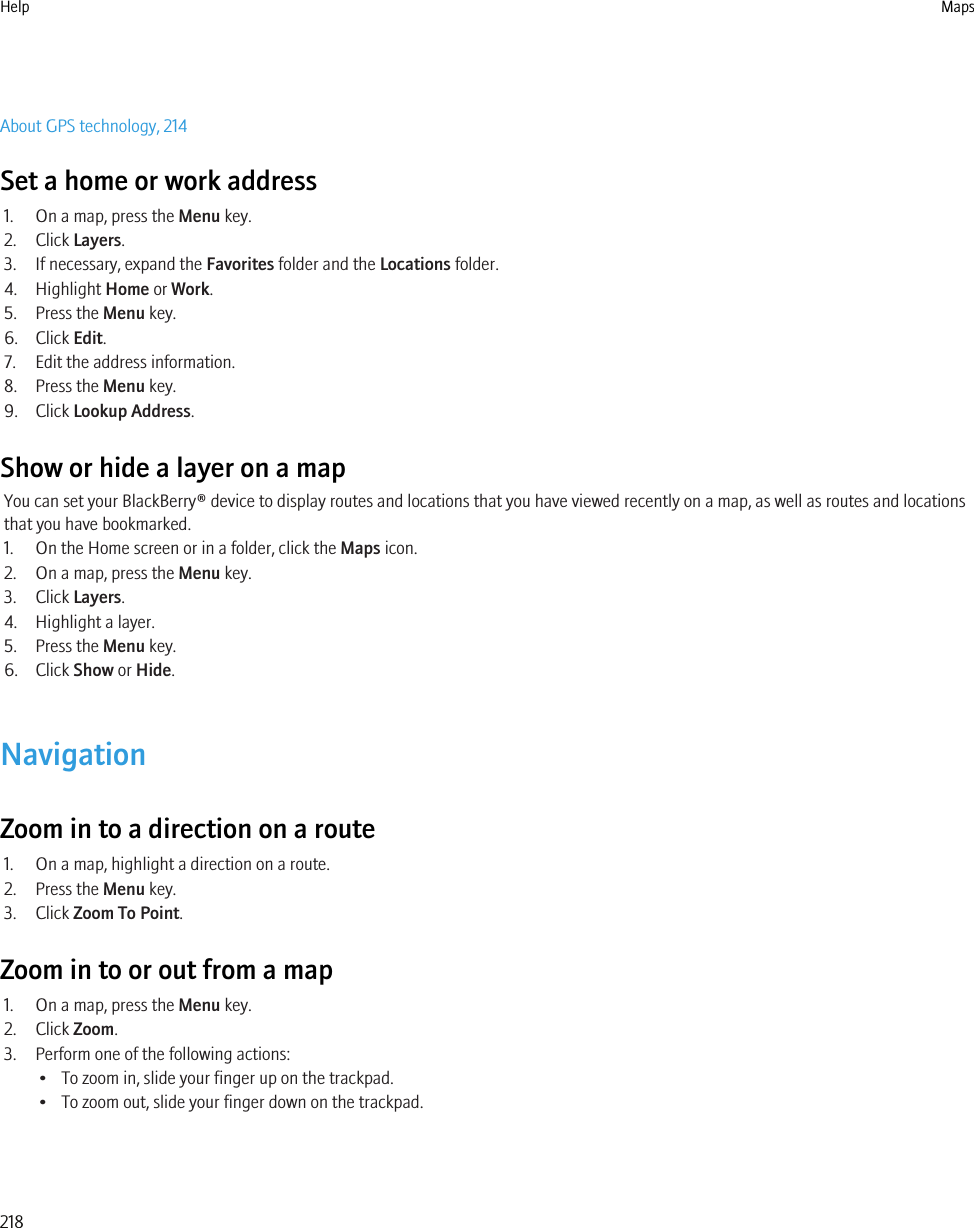 About GPS technology, 214Set a home or work address1. On a map, press the Menu key.2. Click Layers.3. If necessary, expand the Favorites folder and the Locations folder.4. Highlight Home or Work.5. Press the Menu key.6. Click Edit.7. Edit the address information.8. Press the Menu key.9. Click Lookup Address.Show or hide a layer on a mapYou can set your BlackBerry® device to display routes and locations that you have viewed recently on a map, as well as routes and locationsthat you have bookmarked.1. On the Home screen or in a folder, click the Maps icon.2. On a map, press the Menu key.3. Click Layers.4. Highlight a layer.5. Press the Menu key.6. Click Show or Hide.NavigationZoom in to a direction on a route1. On a map, highlight a direction on a route.2. Press the Menu key.3. Click Zoom To Point.Zoom in to or out from a map1. On a map, press the Menu key.2. Click Zoom.3. Perform one of the following actions:• To zoom in, slide your finger up on the trackpad.• To zoom out, slide your finger down on the trackpad.Help Maps218