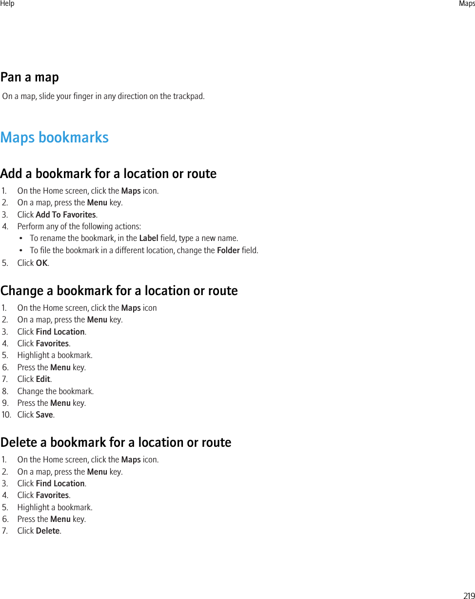 Pan a mapOn a map, slide your finger in any direction on the trackpad.Maps bookmarksAdd a bookmark for a location or route1. On the Home screen, click the Maps icon.2. On a map, press the Menu key.3. Click Add To Favorites.4. Perform any of the following actions:• To rename the bookmark, in the Label field, type a new name.• To file the bookmark in a different location, change the Folder field.5. Click OK.Change a bookmark for a location or route1. On the Home screen, click the Maps icon2. On a map, press the Menu key.3. Click Find Location.4. Click Favorites.5. Highlight a bookmark.6. Press the Menu key.7. Click Edit.8. Change the bookmark.9. Press the Menu key.10. Click Save.Delete a bookmark for a location or route1. On the Home screen, click the Maps icon.2. On a map, press the Menu key.3. Click Find Location.4. Click Favorites.5. Highlight a bookmark.6. Press the Menu key.7. Click Delete.Help Maps219