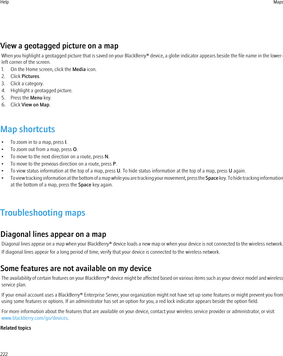 View a geotagged picture on a mapWhen you highlight a geotagged picture that is saved on your BlackBerry® device, a globe indicator appears beside the file name in the lower-left corner of the screen.1. On the Home screen, click the Media icon.2. Click Pictures.3. Click a category.4. Highlight a geotagged picture.5. Press the Menu key.6. Click View on Map.Map shortcuts• To zoom in to a map, press I.• To zoom out from a map, press O.• To move to the next direction on a route, press N.• To move to the previous direction on a route, press P.• To view status information at the top of a map, press U. To hide status information at the top of a map, press U again.•To view tracking information at the bottom of a map while you are tracking your movement, press the Space key. To hide tracking informationat the bottom of a map, press the Space key again.Troubleshooting mapsDiagonal lines appear on a mapDiagonal lines appear on a map when your BlackBerry® device loads a new map or when your device is not connected to the wireless network.If diagonal lines appear for a long period of time, verify that your device is connected to the wireless network.Some features are not available on my deviceThe availability of certain features on your BlackBerry® device might be affected based on various items such as your device model and wirelessservice plan.If your email account uses a BlackBerry® Enterprise Server, your organization might not have set up some features or might prevent you fromusing some features or options. If an administrator has set an option for you, a red lock indicator appears beside the option field.For more information about the features that are available on your device, contact your wireless service provider or administrator, or visitwww.blackberry.com/go/devices.Related topicsHelp Maps222