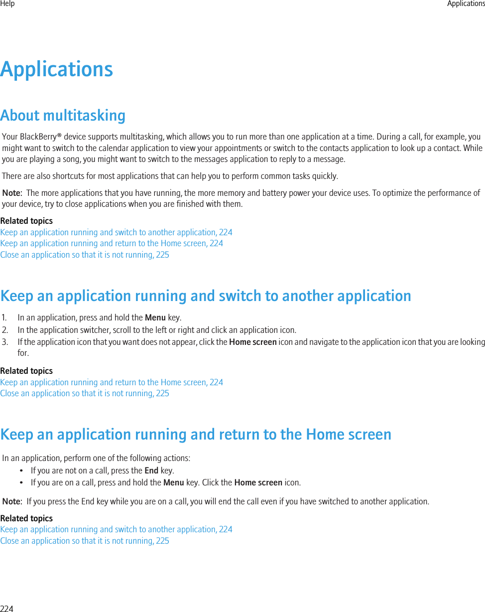 ApplicationsAbout multitaskingYour BlackBerry® device supports multitasking, which allows you to run more than one application at a time. During a call, for example, youmight want to switch to the calendar application to view your appointments or switch to the contacts application to look up a contact. Whileyou are playing a song, you might want to switch to the messages application to reply to a message.There are also shortcuts for most applications that can help you to perform common tasks quickly.Note:  The more applications that you have running, the more memory and battery power your device uses. To optimize the performance ofyour device, try to close applications when you are finished with them.Related topicsKeep an application running and switch to another application, 224Keep an application running and return to the Home screen, 224Close an application so that it is not running, 225Keep an application running and switch to another application1. In an application, press and hold the Menu key.2. In the application switcher, scroll to the left or right and click an application icon.3. If the application icon that you want does not appear, click the Home screen icon and navigate to the application icon that you are lookingfor.Related topicsKeep an application running and return to the Home screen, 224Close an application so that it is not running, 225Keep an application running and return to the Home screenIn an application, perform one of the following actions:• If you are not on a call, press the End key.• If you are on a call, press and hold the Menu key. Click the Home screen icon.Note:  If you press the End key while you are on a call, you will end the call even if you have switched to another application.Related topicsKeep an application running and switch to another application, 224Close an application so that it is not running, 225Help Applications224