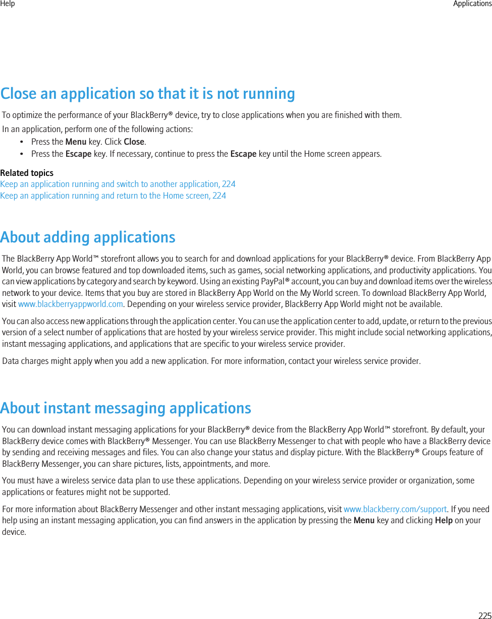 Close an application so that it is not runningTo optimize the performance of your BlackBerry® device, try to close applications when you are finished with them.In an application, perform one of the following actions:• Press the Menu key. Click Close.• Press the Escape key. If necessary, continue to press the Escape key until the Home screen appears.Related topicsKeep an application running and switch to another application, 224Keep an application running and return to the Home screen, 224About adding applicationsThe BlackBerry App World™ storefront allows you to search for and download applications for your BlackBerry® device. From BlackBerry AppWorld, you can browse featured and top downloaded items, such as games, social networking applications, and productivity applications. Youcan view applications by category and search by keyword. Using an existing PayPal® account, you can buy and download items over the wirelessnetwork to your device. Items that you buy are stored in BlackBerry App World on the My World screen. To download BlackBerry App World,visit www.blackberryappworld.com. Depending on your wireless service provider, BlackBerry App World might not be available.You can also access new applications through the application center. You can use the application center to add, update, or return to the previousversion of a select number of applications that are hosted by your wireless service provider. This might include social networking applications,instant messaging applications, and applications that are specific to your wireless service provider.Data charges might apply when you add a new application. For more information, contact your wireless service provider.About instant messaging applicationsYou can download instant messaging applications for your BlackBerry® device from the BlackBerry App World™ storefront. By default, yourBlackBerry device comes with BlackBerry® Messenger. You can use BlackBerry Messenger to chat with people who have a BlackBerry deviceby sending and receiving messages and files. You can also change your status and display picture. With the BlackBerry® Groups feature ofBlackBerry Messenger, you can share pictures, lists, appointments, and more.You must have a wireless service data plan to use these applications. Depending on your wireless service provider or organization, someapplications or features might not be supported.For more information about BlackBerry Messenger and other instant messaging applications, visit www.blackberry.com/support. If you needhelp using an instant messaging application, you can find answers in the application by pressing the Menu key and clicking Help on yourdevice.Help Applications225