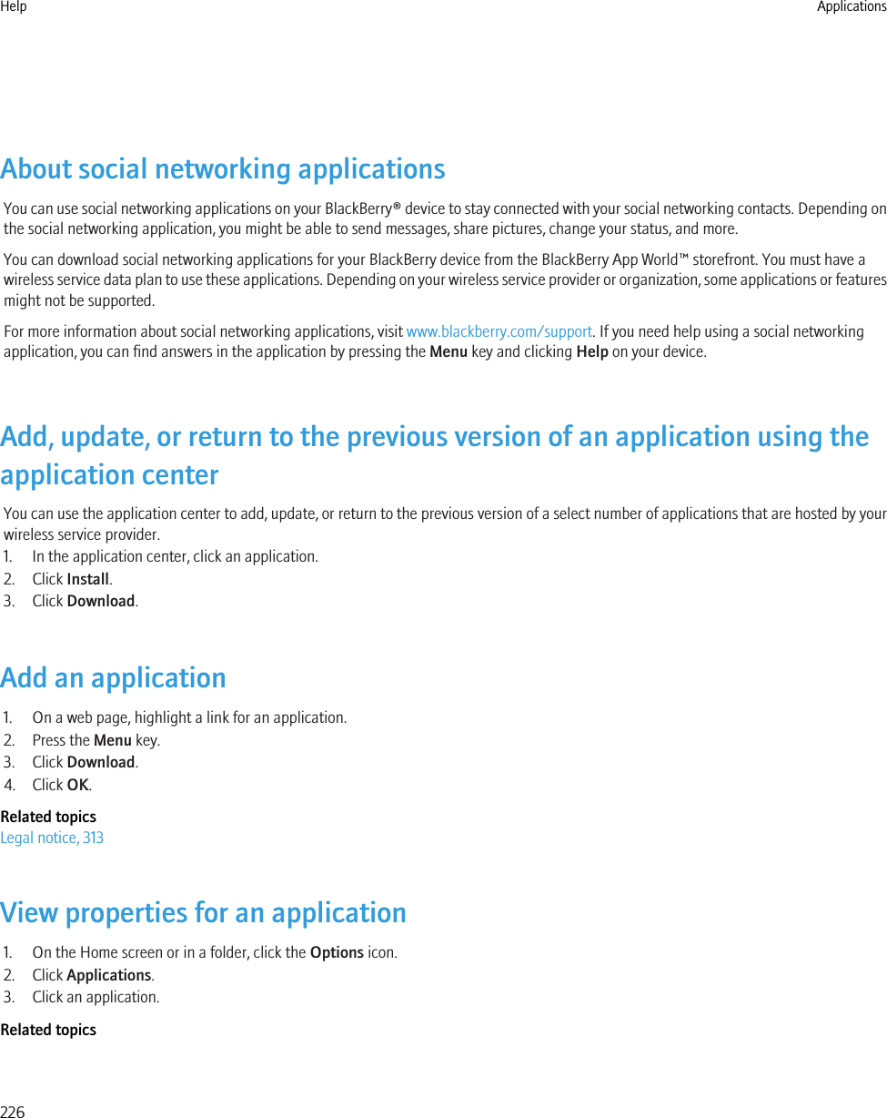 About social networking applicationsYou can use social networking applications on your BlackBerry® device to stay connected with your social networking contacts. Depending onthe social networking application, you might be able to send messages, share pictures, change your status, and more.You can download social networking applications for your BlackBerry device from the BlackBerry App World™ storefront. You must have awireless service data plan to use these applications. Depending on your wireless service provider or organization, some applications or featuresmight not be supported.For more information about social networking applications, visit www.blackberry.com/support. If you need help using a social networkingapplication, you can find answers in the application by pressing the Menu key and clicking Help on your device.Add, update, or return to the previous version of an application using theapplication centerYou can use the application center to add, update, or return to the previous version of a select number of applications that are hosted by yourwireless service provider.1. In the application center, click an application.2. Click Install.3. Click Download.Add an application1. On a web page, highlight a link for an application.2. Press the Menu key.3. Click Download.4. Click OK.Related topicsLegal notice, 313View properties for an application1. On the Home screen or in a folder, click the Options icon.2. Click Applications.3. Click an application.Related topicsHelp Applications226