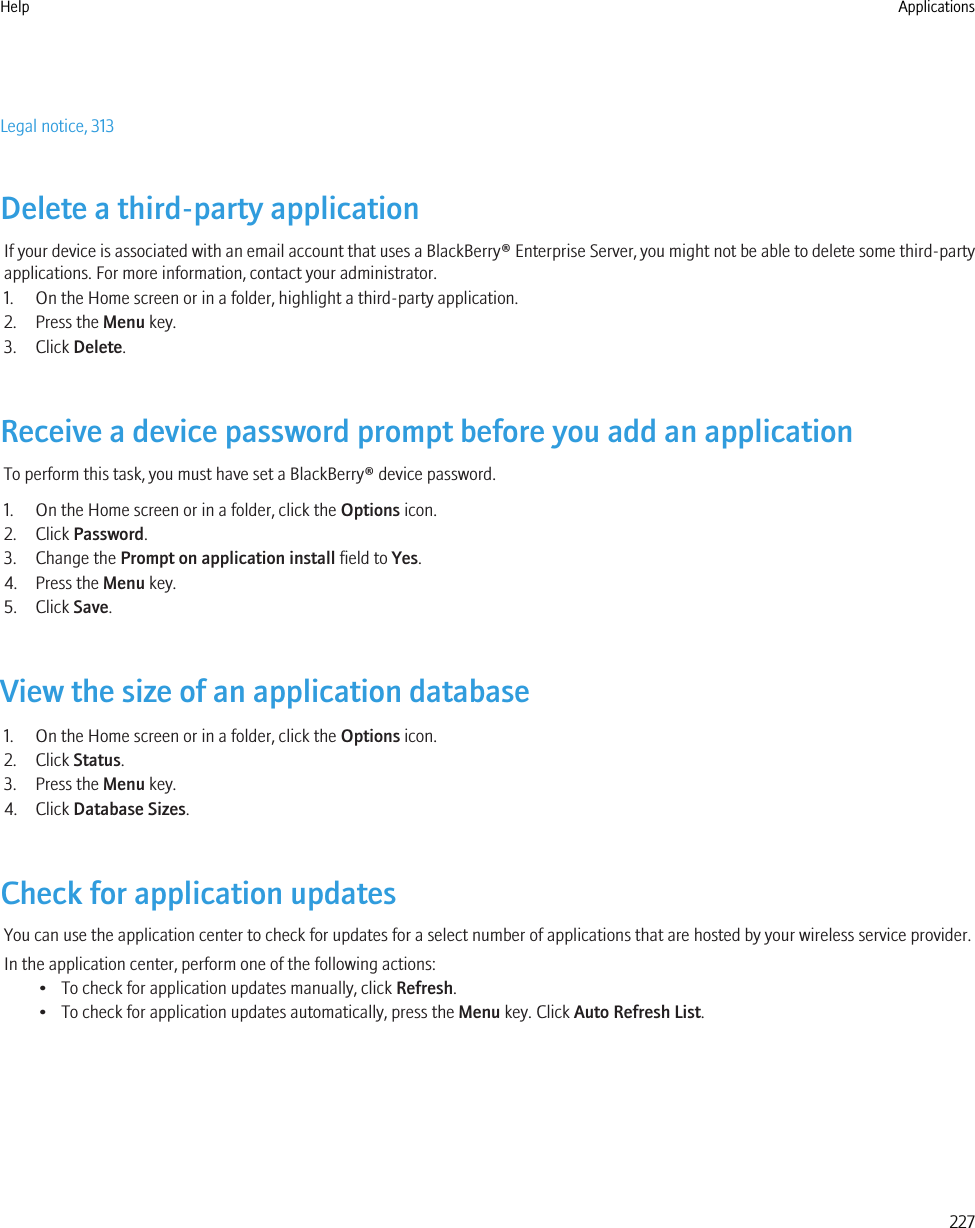 Legal notice, 313Delete a third-party applicationIf your device is associated with an email account that uses a BlackBerry® Enterprise Server, you might not be able to delete some third-partyapplications. For more information, contact your administrator.1. On the Home screen or in a folder, highlight a third-party application.2. Press the Menu key.3. Click Delete.Receive a device password prompt before you add an applicationTo perform this task, you must have set a BlackBerry® device password.1. On the Home screen or in a folder, click the Options icon.2. Click Password.3. Change the Prompt on application install field to Yes.4. Press the Menu key.5. Click Save.View the size of an application database1. On the Home screen or in a folder, click the Options icon.2. Click Status.3. Press the Menu key.4. Click Database Sizes.Check for application updatesYou can use the application center to check for updates for a select number of applications that are hosted by your wireless service provider.In the application center, perform one of the following actions:• To check for application updates manually, click Refresh.• To check for application updates automatically, press the Menu key. Click Auto Refresh List.Help Applications227