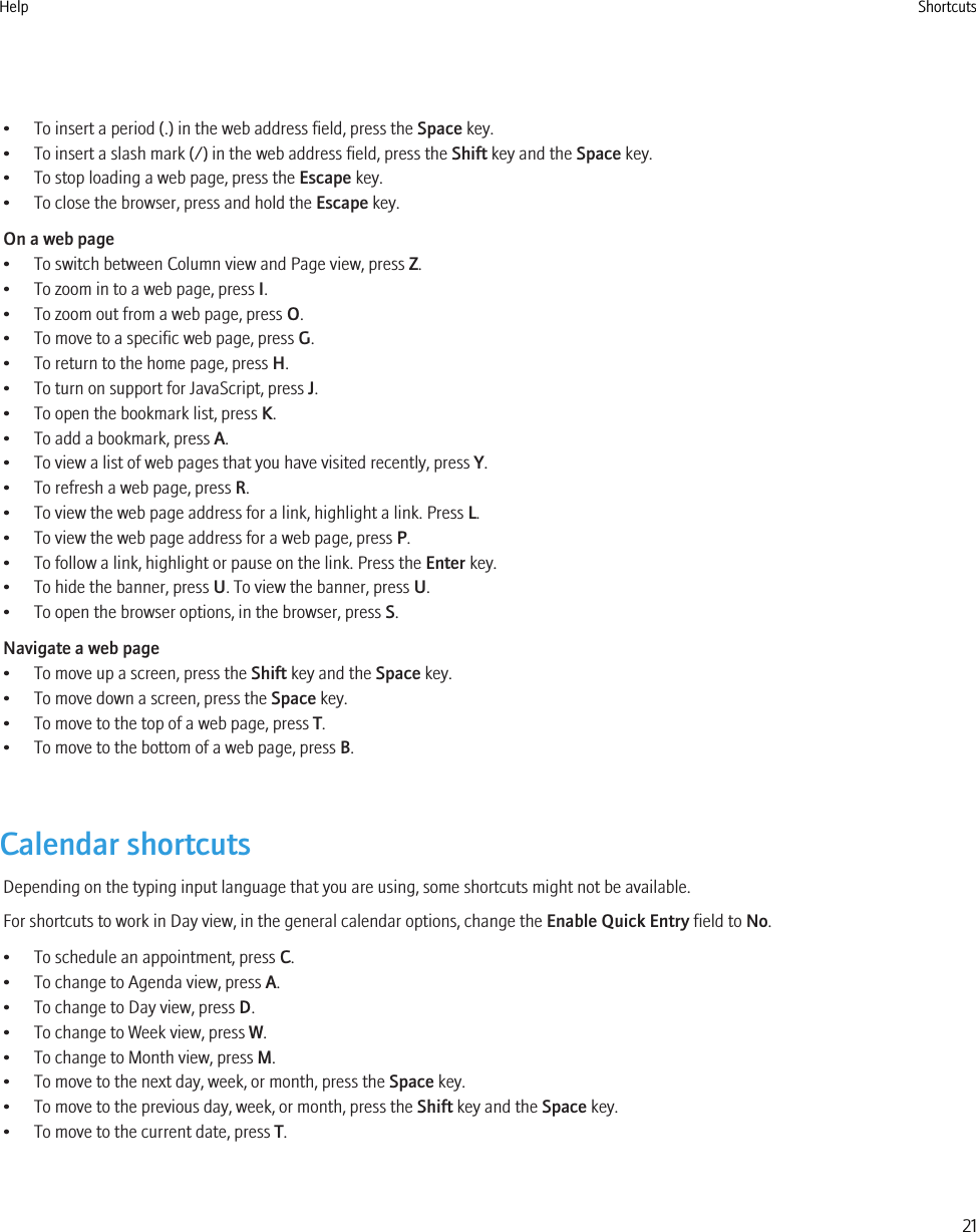 • To insert a period (.) in the web address field, press the Space key.• To insert a slash mark (/) in the web address field, press the Shift key and the Space key.• To stop loading a web page, press the Escape key.• To close the browser, press and hold the Escape key.On a web page• To switch between Column view and Page view, press Z.• To zoom in to a web page, press I.• To zoom out from a web page, press O.• To move to a specific web page, press G.• To return to the home page, press H.• To turn on support for JavaScript, press J.• To open the bookmark list, press K.• To add a bookmark, press A.• To view a list of web pages that you have visited recently, press Y.• To refresh a web page, press R.• To view the web page address for a link, highlight a link. Press L.• To view the web page address for a web page, press P.• To follow a link, highlight or pause on the link. Press the Enter key.• To hide the banner, press U. To view the banner, press U.• To open the browser options, in the browser, press S.Navigate a web page• To move up a screen, press the Shift key and the Space key.• To move down a screen, press the Space key.• To move to the top of a web page, press T.• To move to the bottom of a web page, press B.Calendar shortcutsDepending on the typing input language that you are using, some shortcuts might not be available.For shortcuts to work in Day view, in the general calendar options, change the Enable Quick Entry field to No.• To schedule an appointment, press C.• To change to Agenda view, press A.• To change to Day view, press D.• To change to Week view, press W.• To change to Month view, press M.• To move to the next day, week, or month, press the Space key.• To move to the previous day, week, or month, press the Shift key and the Space key.• To move to the current date, press T.Help Shortcuts21