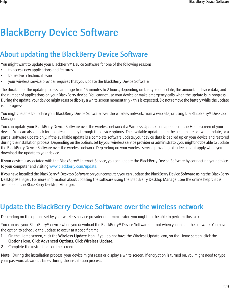 BlackBerry Device SoftwareAbout updating the BlackBerry Device SoftwareYou might want to update your BlackBerry® Device Software for one of the following reasons:• to access new applications and features• to resolve a technical issue• your wireless service provider requires that you update the BlackBerry Device Software.The duration of the update process can range from 15 minutes to 2 hours, depending on the type of update, the amount of device data, andthe number of applications on your BlackBerry device. You cannot use your device or make emergency calls when the update is in progress.During the update, your device might reset or display a white screen momentarily - this is expected. Do not remove the battery while the updateis in progress.You might be able to update your BlackBerry Device Software over the wireless network, from a web site, or using the BlackBerry® DesktopManager.You can update your BlackBerry Device Software over the wireless network if a Wireless Update icon appears on the Home screen of yourdevice. You can also check for updates manually through the device options. The available update might be a complete software update, or apartial software update only. If the available update is a complete software update, your device data is backed up on your device and restoredduring the installation process. Depending on the options set by your wireless service provider or administrator, you might not be able to updatethe BlackBerry Device Software over the wireless network. Depending on your wireless service provider, extra fees might apply when youdownload the update to your device.If your device is associated with the BlackBerry® Internet Service, you can update the BlackBerry Device Software by connecting your deviceto your computer and visiting www.blackberry.com/update.If you have installed the BlackBerry® Desktop Software on your computer, you can update the BlackBerry Device Software using the BlackBerryDesktop Manager. For more information about updating the software using the BlackBerry Desktop Manager, see the online help that isavailable in the BlackBerry Desktop Manager.Update the BlackBerry Device Software over the wireless networkDepending on the options set by your wireless service provider or administrator, you might not be able to perform this task.You can use your BlackBerry® device when you download the BlackBerry® Device Software but not when you install the software. You havethe option to schedule the update to occur at a specific time.1. On the Home screen, click the Wireless Update icon. If you do not have the Wireless Update icon, on the Home screen, click theOptions icon. Click Advanced Options. Click Wireless Update.2. Complete the instructions on the screen.Note:  During the installation process, your device might reset or display a white screen. If encryption is turned on, you might need to typeyour password at various times during the installation process.Help BlackBerry Device Software229