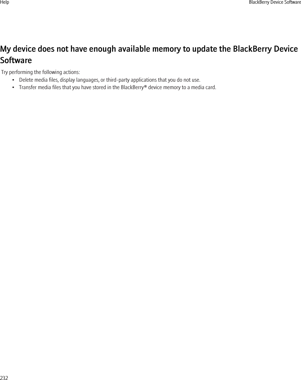 My device does not have enough available memory to update the BlackBerry DeviceSoftwareTry performing the following actions:• Delete media files, display languages, or third-party applications that you do not use.• Transfer media files that you have stored in the BlackBerry® device memory to a media card.Help BlackBerry Device Software232