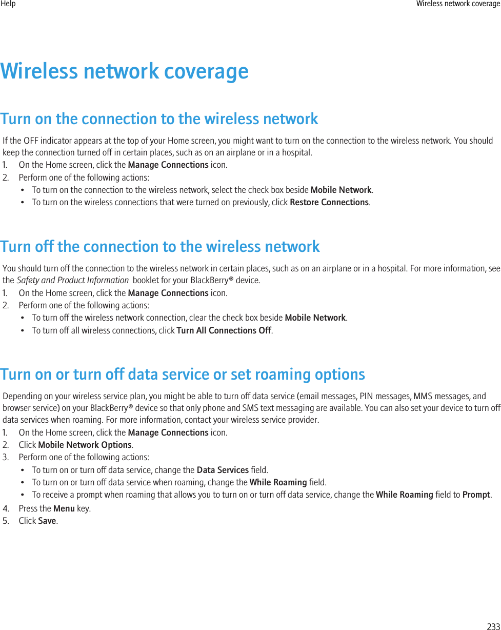 Wireless network coverageTurn on the connection to the wireless networkIf the OFF indicator appears at the top of your Home screen, you might want to turn on the connection to the wireless network. You shouldkeep the connection turned off in certain places, such as on an airplane or in a hospital.1. On the Home screen, click the Manage Connections icon.2. Perform one of the following actions:• To turn on the connection to the wireless network, select the check box beside Mobile Network.• To turn on the wireless connections that were turned on previously, click Restore Connections.Turn off the connection to the wireless networkYou should turn off the connection to the wireless network in certain places, such as on an airplane or in a hospital. For more information, seethe Safety and Product Information  booklet for your BlackBerry® device.1. On the Home screen, click the Manage Connections icon.2. Perform one of the following actions:• To turn off the wireless network connection, clear the check box beside Mobile Network.• To turn off all wireless connections, click Turn All Connections Off.Turn on or turn off data service or set roaming optionsDepending on your wireless service plan, you might be able to turn off data service (email messages, PIN messages, MMS messages, andbrowser service) on your BlackBerry® device so that only phone and SMS text messaging are available. You can also set your device to turn offdata services when roaming. For more information, contact your wireless service provider.1. On the Home screen, click the Manage Connections icon.2. Click Mobile Network Options.3. Perform one of the following actions:• To turn on or turn off data service, change the Data Services field.• To turn on or turn off data service when roaming, change the While Roaming field.• To receive a prompt when roaming that allows you to turn on or turn off data service, change the While Roaming field to Prompt.4. Press the Menu key.5. Click Save.Help Wireless network coverage233