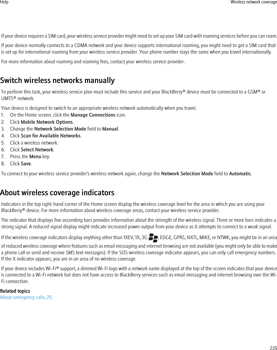 If your device requires a SIM card, your wireless service provider might need to set up your SIM card with roaming services before you can roam.If your device normally connects to a CDMA network and your device supports international roaming, you might need to get a SIM card thatis set up for international roaming from your wireless service provider. Your phone number stays the same when you travel internationally.For more information about roaming and roaming fees, contact your wireless service provider.Switch wireless networks manuallyTo perform this task, your wireless service plan must include this service and your BlackBerry® device must be connected to a GSM® orUMTS® network.Your device is designed to switch to an appropriate wireless network automatically when you travel.1. On the Home screen, click the Manage Connections icon.2. Click Mobile Network Options.3. Change the Network Selection Mode field to Manual.4. Click Scan for Available Networks.5. Click a wireless network.6. Click Select Network.7. Press the Menu key.8. Click Save.To connect to your wireless service provider&apos;s wireless network again, change the Network Selection Mode field to Automatic.About wireless coverage indicatorsIndicators in the top right-hand corner of the Home screen display the wireless coverage level for the area in which you are using yourBlackBerry® device. For more information about wireless coverage areas, contact your wireless service provider.The indicator that displays five ascending bars provides information about the strength of the wireless signal. Three or more bars indicates astrong signal. A reduced signal display might indicate increased power output from your device as it attempts to connect to a weak signal.If the wireless coverage indicators display anything other than 1XEV, 1X, 3G  , EDGE, GPRS, NXTL, MIKE, or NTWK, you might be in an areaof reduced wireless coverage where features such as email messaging and internet browsing are not available (you might only be able to makea phone call or send and receive SMS text messages). If the SOS wireless coverage indicator appears, you can only call emergency numbers.If the X indicator appears, you are in an area of no wireless coverage.If your device includes Wi-Fi® support, a dimmed Wi-Fi logo with a network name displayed at the top of the screen indicates that your deviceis connected to a Wi-Fi network but does not have access to BlackBerry services such as email messaging and internet browsing over the Wi-Fi connection.Related topicsAbout emergency calls, 25Help Wireless network coverage235