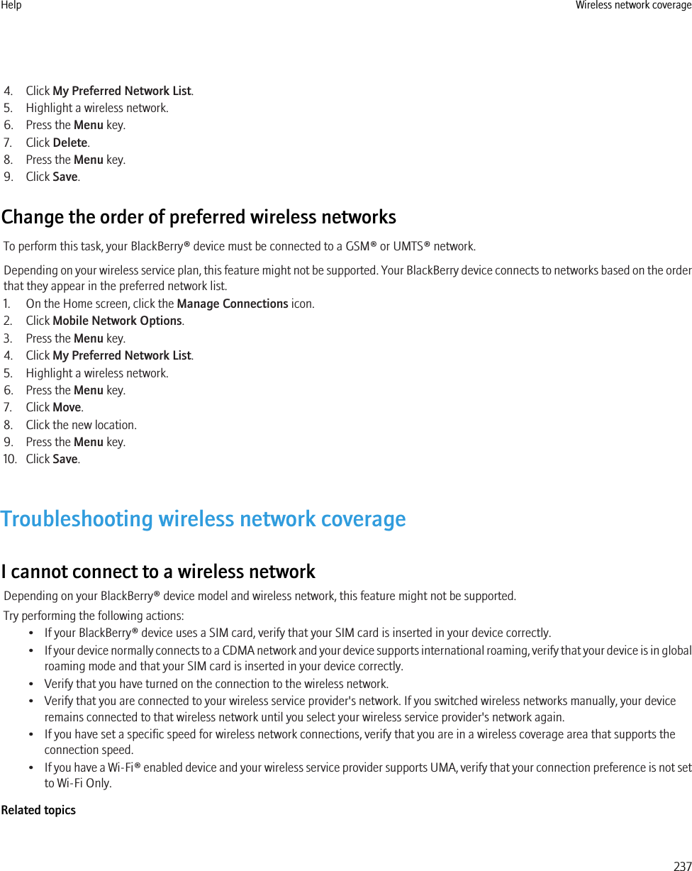 4. Click My Preferred Network List.5. Highlight a wireless network.6. Press the Menu key.7. Click Delete.8. Press the Menu key.9. Click Save.Change the order of preferred wireless networksTo perform this task, your BlackBerry® device must be connected to a GSM® or UMTS® network.Depending on your wireless service plan, this feature might not be supported. Your BlackBerry device connects to networks based on the orderthat they appear in the preferred network list.1. On the Home screen, click the Manage Connections icon.2. Click Mobile Network Options.3. Press the Menu key.4. Click My Preferred Network List.5. Highlight a wireless network.6. Press the Menu key.7. Click Move.8. Click the new location.9. Press the Menu key.10. Click Save.Troubleshooting wireless network coverageI cannot connect to a wireless networkDepending on your BlackBerry® device model and wireless network, this feature might not be supported.Try performing the following actions:• If your BlackBerry® device uses a SIM card, verify that your SIM card is inserted in your device correctly.•If your device normally connects to a CDMA network and your device supports international roaming, verify that your device is in globalroaming mode and that your SIM card is inserted in your device correctly.• Verify that you have turned on the connection to the wireless network.• Verify that you are connected to your wireless service provider&apos;s network. If you switched wireless networks manually, your deviceremains connected to that wireless network until you select your wireless service provider&apos;s network again.• If you have set a specific speed for wireless network connections, verify that you are in a wireless coverage area that supports theconnection speed.•If you have a Wi-Fi® enabled device and your wireless service provider supports UMA, verify that your connection preference is not setto Wi-Fi Only.Related topicsHelp Wireless network coverage237