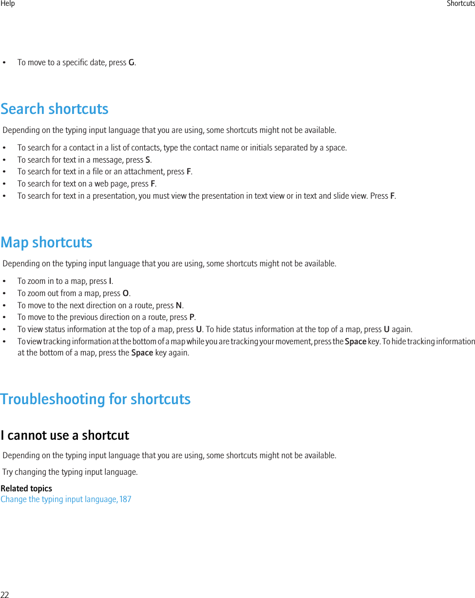 • To move to a specific date, press G.Search shortcutsDepending on the typing input language that you are using, some shortcuts might not be available.• To search for a contact in a list of contacts, type the contact name or initials separated by a space.• To search for text in a message, press S.• To search for text in a file or an attachment, press F.• To search for text on a web page, press F.• To search for text in a presentation, you must view the presentation in text view or in text and slide view. Press F.Map shortcutsDepending on the typing input language that you are using, some shortcuts might not be available.• To zoom in to a map, press I.• To zoom out from a map, press O.• To move to the next direction on a route, press N.• To move to the previous direction on a route, press P.• To view status information at the top of a map, press U. To hide status information at the top of a map, press U again.•To view tracking information at the bottom of a map while you are tracking your movement, press the Space key. To hide tracking informationat the bottom of a map, press the Space key again.Troubleshooting for shortcutsI cannot use a shortcutDepending on the typing input language that you are using, some shortcuts might not be available.Try changing the typing input language.Related topicsChange the typing input language, 187Help Shortcuts22