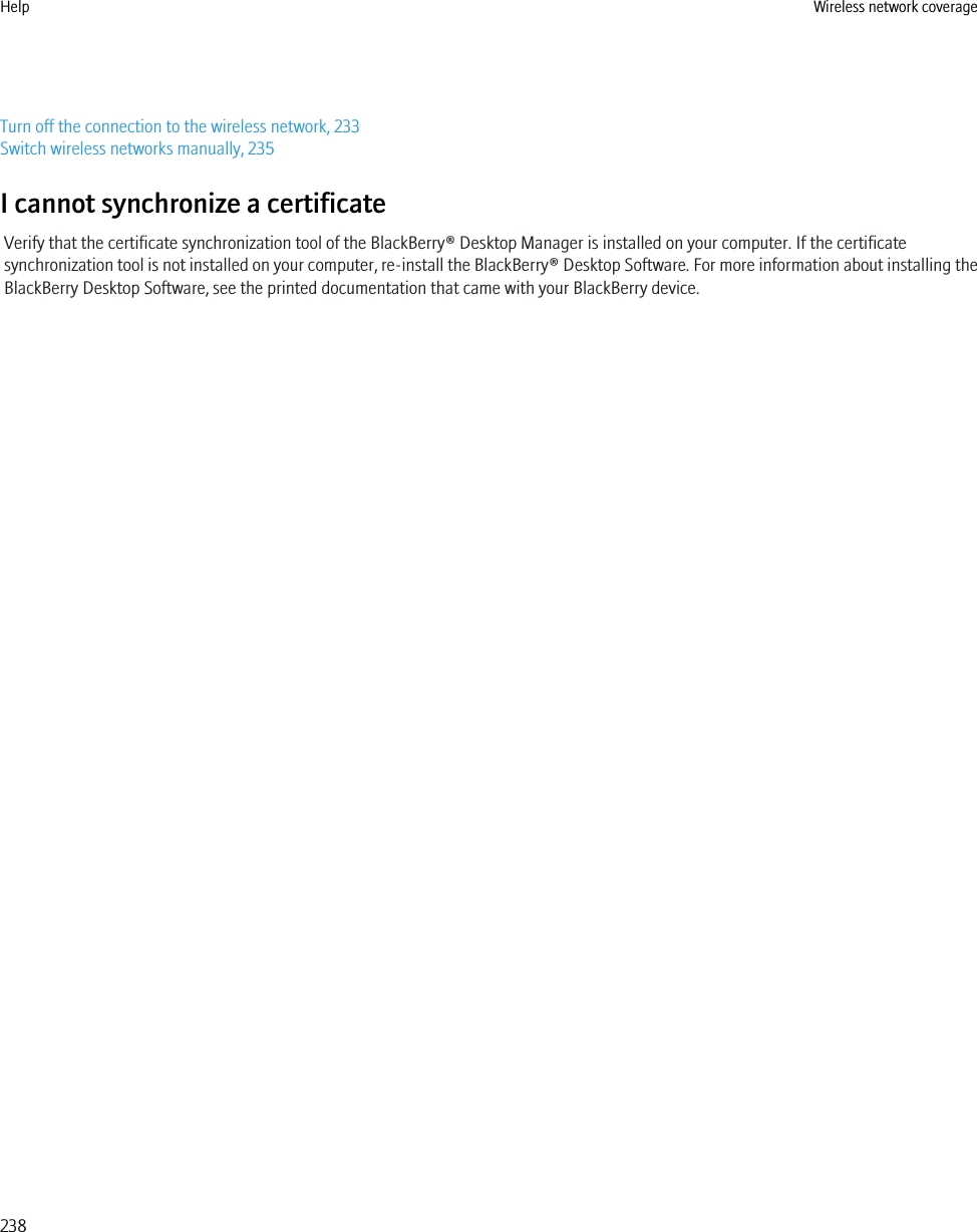 Turn off the connection to the wireless network, 233Switch wireless networks manually, 235I cannot synchronize a certificateVerify that the certificate synchronization tool of the BlackBerry® Desktop Manager is installed on your computer. If the certificatesynchronization tool is not installed on your computer, re-install the BlackBerry® Desktop Software. For more information about installing theBlackBerry Desktop Software, see the printed documentation that came with your BlackBerry device.Help Wireless network coverage238