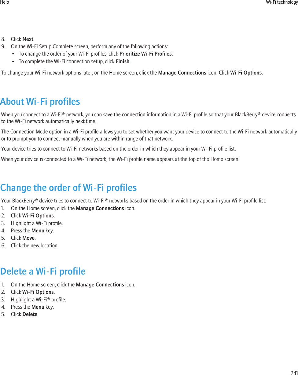 8. Click Next.9. On the Wi-Fi Setup Complete screen, perform any of the following actions:• To change the order of your Wi-Fi profiles, click Prioritize Wi-Fi Profiles.• To complete the Wi-Fi connection setup, click Finish.To change your Wi-Fi network options later, on the Home screen, click the Manage Connections icon. Click Wi-Fi Options.About Wi-Fi profilesWhen you connect to a Wi-Fi® network, you can save the connection information in a Wi-Fi profile so that your BlackBerry® device connectsto the Wi-Fi network automatically next time.The Connection Mode option in a Wi-Fi profile allows you to set whether you want your device to connect to the Wi-Fi network automaticallyor to prompt you to connect manually when you are within range of that network.Your device tries to connect to Wi-Fi networks based on the order in which they appear in your Wi-Fi profile list.When your device is connected to a Wi-Fi network, the Wi-Fi profile name appears at the top of the Home screen.Change the order of Wi-Fi profilesYour BlackBerry® device tries to connect to Wi-Fi® networks based on the order in which they appear in your Wi-Fi profile list.1. On the Home screen, click the Manage Connections icon.2. Click Wi-Fi Options.3. Highlight a Wi-Fi profile.4. Press the Menu key.5. Click Move.6. Click the new location.Delete a Wi-Fi profile1. On the Home screen, click the Manage Connections icon.2. Click Wi-Fi Options.3. Highlight a Wi-Fi® profile.4. Press the Menu key.5. Click Delete.Help Wi-Fi technology241