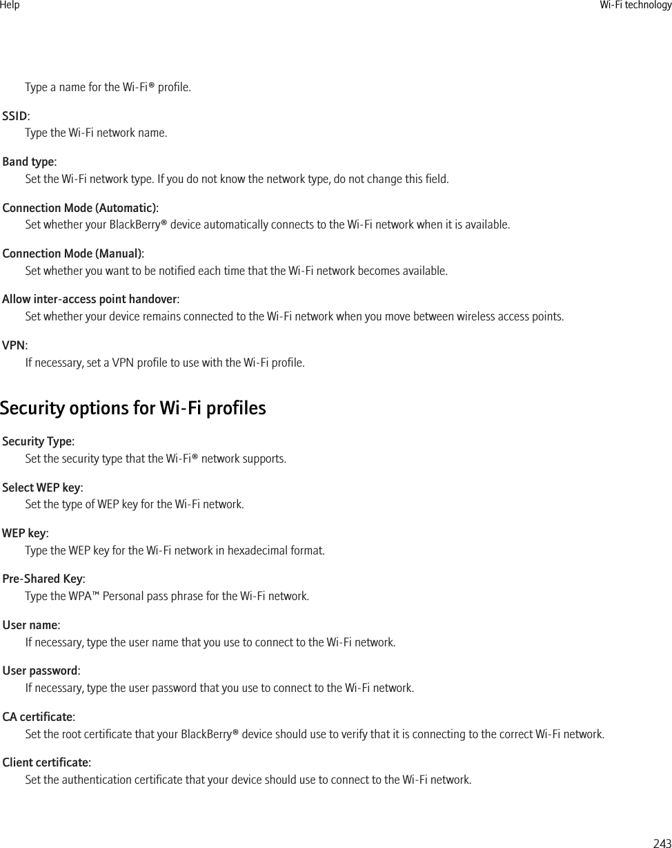 Type a name for the Wi-Fi® profile.SSID:Type the Wi-Fi network name.Band type:Set the Wi-Fi network type. If you do not know the network type, do not change this field.Connection Mode (Automatic):Set whether your BlackBerry® device automatically connects to the Wi-Fi network when it is available.Connection Mode (Manual):Set whether you want to be notified each time that the Wi-Fi network becomes available.Allow inter-access point handover:Set whether your device remains connected to the Wi-Fi network when you move between wireless access points.VPN:If necessary, set a VPN profile to use with the Wi-Fi profile.Security options for Wi-Fi profilesSecurity Type:Set the security type that the Wi-Fi® network supports.Select WEP key:Set the type of WEP key for the Wi-Fi network.WEP key:Type the WEP key for the Wi-Fi network in hexadecimal format.Pre-Shared Key:Type the WPA™ Personal pass phrase for the Wi-Fi network.User name:If necessary, type the user name that you use to connect to the Wi-Fi network.User password:If necessary, type the user password that you use to connect to the Wi-Fi network.CA certificate:Set the root certificate that your BlackBerry® device should use to verify that it is connecting to the correct Wi-Fi network.Client certificate:Set the authentication certificate that your device should use to connect to the Wi-Fi network.Help Wi-Fi technology243